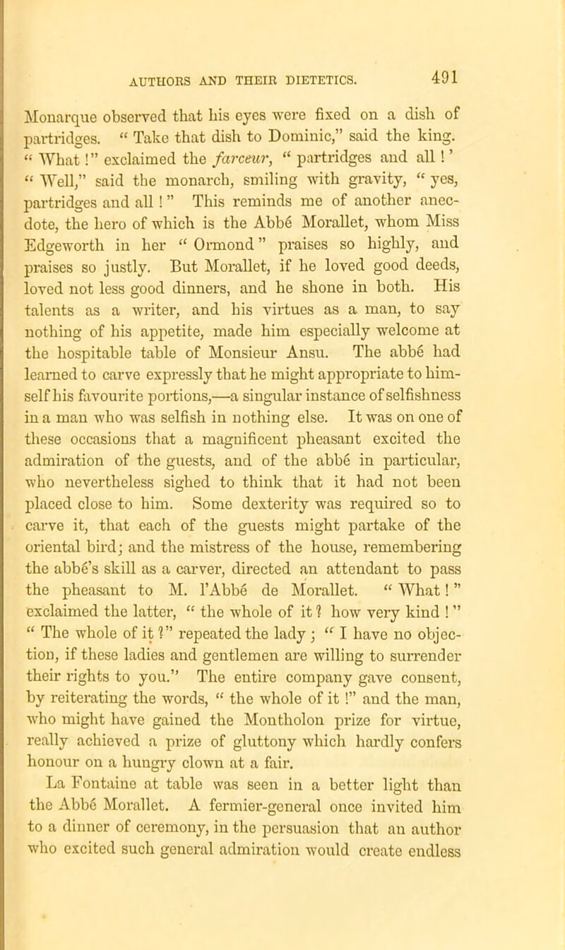 Monarque observed that his eyes were fixed on a dish of partridges. “ Take that dish to Dominic,” said the king. “ What!” exclaimed the farceur, “ partridges and all! ’ “ Well,” said the monarch, smiling with gravity, “ yes, partridges and all! ” This reminds me of another anec- dote, the hero of which is the Abbe Morallet, whom Miss Edgeworth in her “ Ormond ” praises so highly, and praises so justly. But Morallet, if he loved good deeds, loved not less good dinners, and he shone in both. His talents as a writer, and his virtues as a man, to say nothing of his appetite, made him especially welcome at the hospitable table of Monsieur Ansu. The abbe had learned to carve expressly that he might appropriate to him- self his favourite portions,—a singular instance of selfishness in a man who was selfish in nothing else. It was on one of these occasions that a magnificent pheasant excited the admiration of the guests, and of the abhe in particular, who nevertheless sighed to think that it had not been placed close to him. Some dexterity was required so to carve it, that each of the guests might partake of the oriental bird; and the mistress of the house, remembering the abbe’s skill as a carver, directed an attendant to pass the pheasant to M. l’Abbe de Morallet. “ What! ” exclaimed the latter, “ the whole of it 1 how very kind ! ” “ The whole of it 1” repeated the lady ; “ I have no objec- tion, if these ladies and gentlemen are willing to surrender their rights to you.” The entire company gave consent, by reiterating the words, “ the whole of it !” and the man, who might have gained the Montholon prize for virtue, really achieved a prize of gluttony which hardly confers honour on a hungry clown at a fair. La Fontaine at table was seen in a better light than the Abbe Morallet. A fermier-general once invited him to a dinner of ceremony, in the persuasion that an author who excited such general admiration would create endless