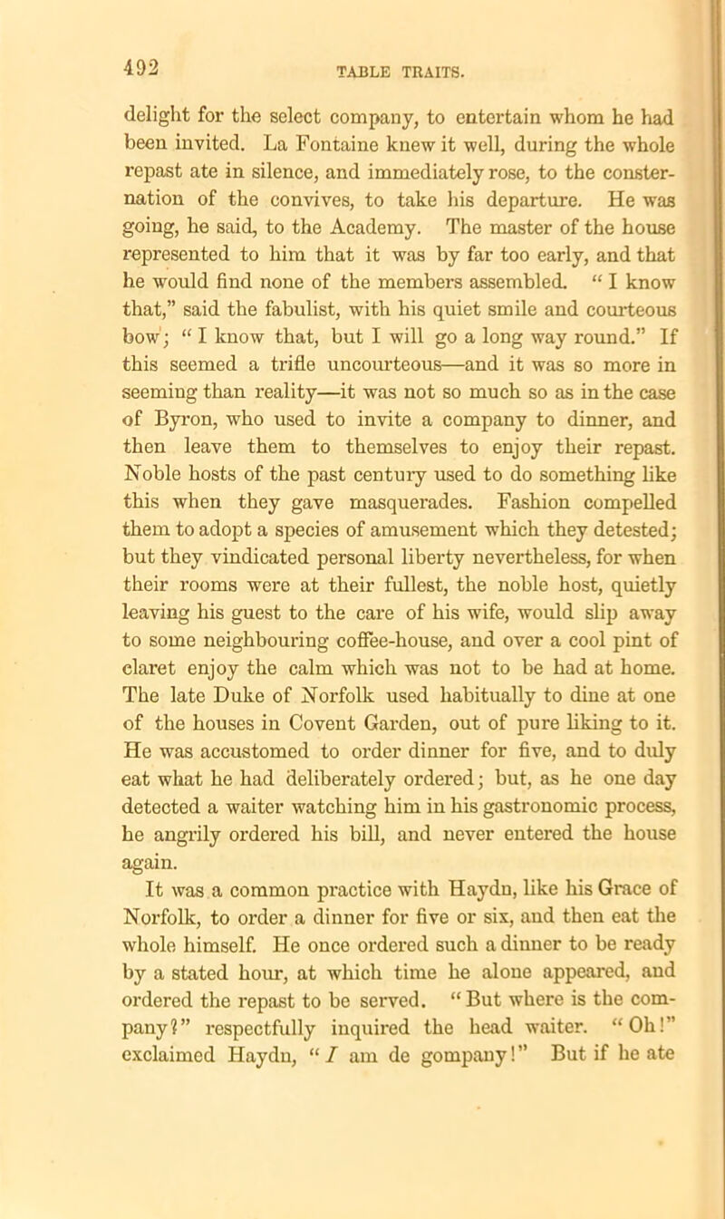 delight for the select company, to entertain whom he had been invited. La Fontaine knew it well, during the whole repast ate in silence, and immediately rose, to the conster- nation of the convives, to take his departure. He was going, he said, to the Academy. The master of the house represented to him that it was by far too early, and that he would find none of the members assembled. “ I know that,” said the fabulist, with his quiet smile and courteous bow; “ I know that, but I will go a long way round.” If this seemed a trifle uncourteous—and it was so more in seeming than reality—it was not so much so as in the case of Byron, who used to invite a company to dinner, and then leave them to themselves to enjoy their repast. Noble hosts of the past century used to do something like this when they gave masquerades. Fashion compelled them to adopt a species of amusement which they detested; but they vindicated personal liberty nevertheless, for when their rooms were at their fullest, the noble host, quietly leaving his guest to the care of his wife, would slip away to some neighbouring coffee-house, and over a cool pint of claret enjoy the calm which was not to be had at home. The late Duke of Norfolk used habitually to dine at one of the houses in Covent Garden, out of pure liking to it. He was accustomed to order dinner for five, and to duly eat what he had deliberately ordered; but, as he one day detected a waiter watching him in his gastronomic process, he angrily ordered his bill, and never entered the house again. It was a common practice with Haydn, like his Grace of Norfolk, to order a dinner for five or six, and then eat the whole himself. He once ordered such a dinner to be ready by a stated hom*, at which time he alone appeared, and ordered the repast to be served. “But where is the com- pany 1 ” respectfully inquired the head waiter. “ Oh! ” exclaimed Haydn, “ / am de gompany! ” But if he ate