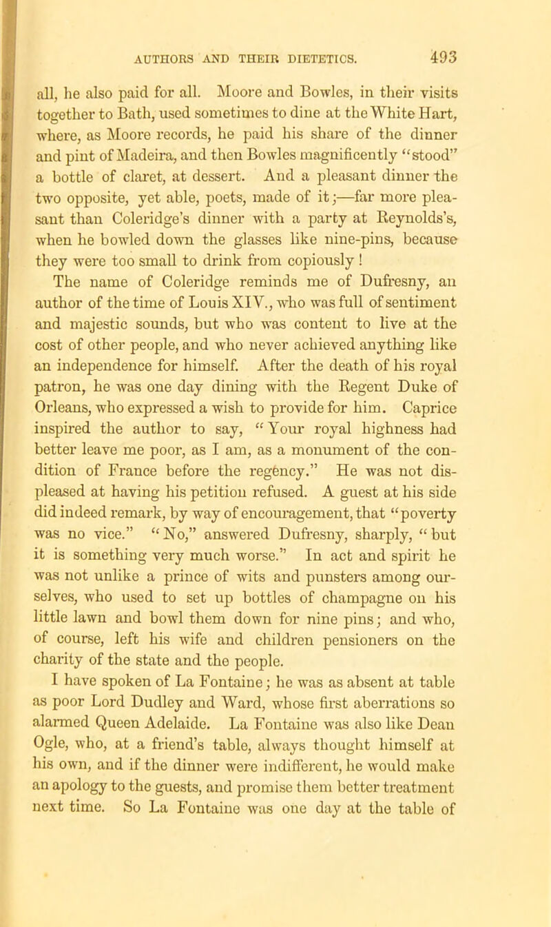 all, lie also paid for all. Moore and Bowles, in their visits together to Bath, used sometimes to dine at the White Hart, where, as Moore records, he paid his share of the dinner and pint of Madeira, and then Bowles magnificently stood” a bottle of claret, at dessert. And a pleasant dinner the two opposite, yet able, poets, made of it;—far more plea- sant than Coleridge’s dinner with a party at Reynolds’s, when he bowled down the glasses like nine-pins, because they were too small to drink from copiously ! The name of Coleridge reminds me of Dufresny, an author of the time of Louis XIV., who was full of sentiment and majestic sounds, but who was content to live at the cost of other people, and who never achieved anything like an independence for himself. After the death of his royal patron, he was one day dining with the Regent Duke of Orleans, who expressed a wish to provide for him. Caprice inspired the author to say, “ Your royal highness had better leave me poor, as I am, as a monument of the con- dition of France before the regency.” He was not dis- pleased at having his petition refused. A guest at his side did indeed remark, by way of encouragement, that “poverty was no vice.” No,” answered Dufresny, sharply, “but it is something very much worse.” In act and spirit he was not unlike a prince of wits and punsters among our- selves, who used to set up bottles of champagne on his little lawn and bowl them down for nine pins; and who, of course, left his wife and children pensioners on the charity of the state and the people. I have spoken of La Fontaine; he was as absent at table as poor Lord Dudley and Ward, whose first aberrations so alarmed Queen Adelaide. La Fontaine was also like Dean Ogle, who, at a friend’s table, always thought himself at his own, and if the dinner were indifferent, he would make an apology to the guests, and promise them better treatment next time. So La Fontaine was one day at the table of