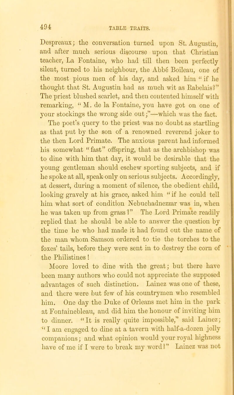 Despreaux; the conversation turned upon St. Augustin, and after much serious discourse upon that Christian teacher, La Fontaine, who had till then been perfectly silent, turned to his neighbour, the Abbe Boileau, one of the most pious men of his day, and asked him “ if he thought that St. Augustin had as much wit as Rabelais'?” The priest blushed scarlet, and then contented himself with remarking, “ M. de la Fontaine, you have got on one of your stockings the wrong side out;”—which was the fact. The poet’s query to the priest was no doubt as startling as that put by the son of a renowned reverend joker to the then Lord Primate. The anxious parent had informed his somewhat “fast” offspring, that as the archbishop was to dine with him that day, it would be desirable that the young gentleman should eschew sporting subjects, and if he spoke at all, speak only on serious subjects. Accordingly, at dessert, during a moment of silence, the obedient child, looking gravely at his grace, asked him “ if he could tell him what sort of condition Nebuchadnezzar was in, when he was taken up from grass?” The Lord Primate readily replied that he should be able to answer the question by the time he who had made it had found out the name of the man whom Samson ordered to tie the torches to the foxes’ tails, before they were sent in to destroy the corn of the Philistines ! Moore loved to dine with the great; but there have been many authors who could not appreciate the supposed advantages of such distinction. Lainez was one of these, and there were but few of his countrymen who resembled him. One day the Duke of Orleans met him in the park at Fontainebleau, and did him the honour of inviting him to dinner. “It is really quite impossible,” said Laiuez; “ I am engaged to dine at a tavern with half-a-dozen jolly companions; and what opinion would your royal highness have of me if I were to break my word?” Lainez was not