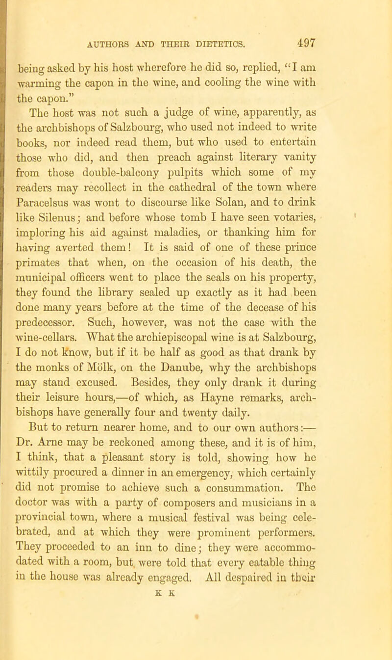 being asked by his host -wherefore he did so, replied, “I am warming the capon in the wine, and cooling the wine with the capon.” The host was not such a judge of wine, apparently, as the archbishops of Salzbourg, who used not indeed to write books, nor indeed read them, but who used to entertain those who did, and then preach against literary vanity from those double-balcony pulpits which some of my readers may recollect in the cathedral of the town where Paracelsus was wont to discourse like Solan, and to drink like Silenusj and before whose tomb I have seen votaries, imploring his aid against maladies, or thanking him for having averted them! It is said of one of these prince primates that when, on the occasion of his death, the municipal officers went to place the seals on his property, they found the library sealed up exactly as it had been done many years before at the time of the decease of his predecessor. Such, however, was not the case with the wine-cellars. What the archiepiscopal wine is at Salzbourg, I do not know, but if it be half as good as that drank by the monks of Mblk, on the Danube, why the archbishops may stand excused. Besides, they only drank it during their leisure hours,—of which, as Hayne remarks, arch- bishops have generally four and twenty daily. But to return nearer home, and to our own authors:— Dr. Arne may be reckoned among these, and it is of him, I think, that a pleasant story is told, showing how he wittily procured a dinner in an emergency, which certainly did not promise to achieve such a consummation. The doctor was with a party of composers and musicians in a provincial town, where a musical festival was being cele- brated, and at which they were prominent performers. They proceeded to an inn to dine; they were accommo- dated with a room, but were told that every eatable thing in the house was already engaged. All despaired in their K K.