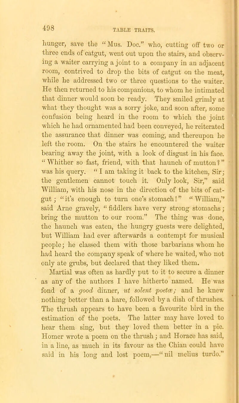 hunger, save the “Mus. Doc.” who, cutting off two or three ends of catgut, went out upon the stairs, and observ- ing a waiter carrying a joint to a company in an adjacent room, contrived to drop the bits of catgut on the meat, while he addressed two or three questions to the waiter. He then returned to his companions, to whom he intimated that dinner would soon be ready. They smiled grimly at what they thought was a sorry joke, and soon after, some confusion being heard in the room to which the joint which he had ornamented had been conveyed, he reiterated the assurance that dinner was coming, and thereupon he left the room. On the stairs he encountered the waiter bearing away the joint, with a look of disgust in his face. “ Whither so fast, friend, with that haunch of mutton 1 ” was his query. “ I am taking it back to the kitchen, Sir; the gentlemen cannot touch it. Only look, Sir,” said William, with his nose in the direction of the bits of cat- gut; “it’s enough to turn one’s stomach!” “William,” said Arne gravely, “ fiddlers have very strong stomachs; bring the mutton to our room.” The tiling was done, the haunch was eaten, the hungry guests were delighted, but William had ever afterwards a contempt for musical people; he classed them with those barbarians whom he had heard the company speak of where he waited, who not only ate grubs, but declared that they liked them. Martial was often as hardly put to it to secure a dinner as any of the authors I have hitherto named. He was fond of a good dinner, ut solent poetce; and he knew nothing better than a hare, followed by a dish of thrushes. The thrush appears to have been a favourite bird in the estimation of the poets. The latter may have loved to hear them sing, but they loved them better in a pie. Homer wrote a poem on the thrush; and Horace has said, in a line, as much in its favour as the Chian could have said in his long and lost poem,—“ nil melius turdo.”