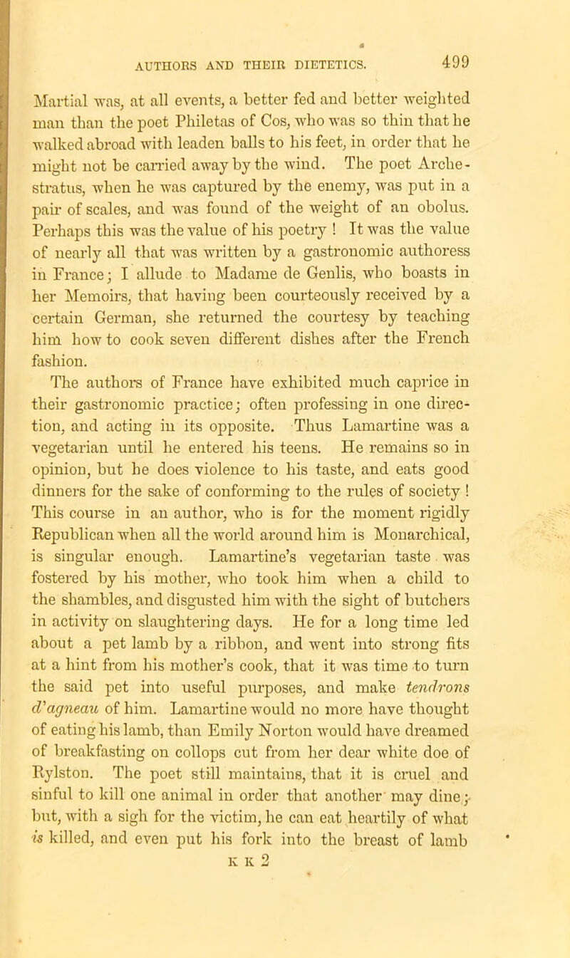 Martial was, at all events, a better fed and better weighted man than the poet Philetas of Cos, who was so thin that he walked abroad with leaden balls to his feet, in order that he might not be carried away by the wind. The poet Arche - stratus, when he was captured by the enemy, was put in a pair of scales, and was found of the weight of an obolus. Perhaps this was the value of his poetry ! It was the value of nearly all that was written by a gastronomic authoress in France; I allude to Madame de Genlis, who boasts in her Memoirs, that having been courteously received by a certain German, she returned the courtesy by teaching him how to cook seven different dishes after the French fashion. The authors of France have exhibited much caprice in their gastronomic practice; often professing in one direc- tion, and acting in its opposite. Thus Lamartine was a vegetarian until he entered his teens. He remains so in opinion, but he does violence to his taste, and eats good dinners for the sake of conforming to the rules of society ! This course in an author, who is for the moment rigidly Republican when all the world around him is Monarchical, is singular enough. Lamartine’s vegetarian taste was fostered by his mother, who took him when a child to the shambles, and disgusted him with the sight of butchers in activity on slaughtering days. He for a long time led about a pet lamb by a ribbon, and went into strong fits at a hint from his mother’s cook, that it was time to turn the said pet into useful purposes, and make tendrons d’agneau of him. Lamartine would no more have thought of eating his lamb, than Emily Norton would have dreamed of breakfasting on collops cut from her dear white doe of Rylston. The poet still maintains, that it is cruel and sinful to kill one animal in order that another may dine;- but, with a sigh for the victim, he can eat heartily of what is killed, and even put his fork into the breast of lamb k k 2