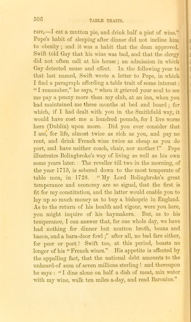 rare,—I eat a mutton pie, and drink half a pint of wine.” Pope’s habit of sleeping after dinner did not incline him to obesity; and it was a habit that the dean approved. Swift told Gay that his wine was bad, and that the clergy did not often call at his bouse; an admission in which Gay detected cause and effect. In the following year to that last named, Swift wrote a letter to Pope, in which I find a paragraph affording a table trait of some interest: “ I remember,” he says, “ when it grieved your soul to see me pay a penny more than my club, at an inn, when you had maintained me three months at bed and board; for which, if I had dealt with you in the Smithfield way, it would have cost me a hundred pounds, for I live worse here (Dublin) upon more. Did you ever consider that I am, for life, almost twice as rich as you, and pay no rent, and drink French wine twice as cheap as you do port, and have neither coach, chair, nor mother?” Pope illustrates Bolingbroke’s way of living as well as his own some years later. The reveller till two in the morning, of the year 1715, is sobered down to the most temperate of table men, in 1728. “My Lord Bolingbroke’s great temperance and economy are so signal, that the first is fit for my constitution, and the latter would enable you to lay up so much money as to buy a bishopric in England. As to the return of his health and vigour, were you here, you might inquire of his haymakers. But, as to his temperance, I can answer that, for one whole day, we have had nothing for dinner but mutton broth, beaus and bacon, and a barn-door fowlafter all, no bad fare either, for peer or poet! Swift too, at this period, boasts no longer of his “ French wines.” His appetite is affected by the appalling fact, that the national debt amounts to the unheard-of sum of seven millions sterling ! and thereupon he says : “ I dine alone on half a dish of meat, mix water with my wine, walk ten miles a-day, and read Baronius. ’