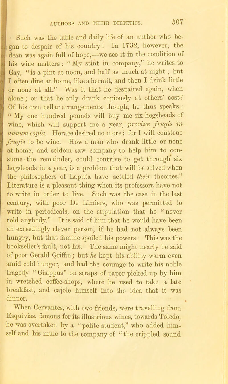 Such was the table and daily life of an author who be- gan to despair of his country! In 1732, however, the dean was again full of hope,—we see it in the condition of his wine matters : “ My stint in company,” he writes to Gay, “ is a pint at noon, and half as much at night; but I often dine at home, like a hermit, and then I drink little or none at all.” Was it that he despaired again, when alone; or that he only drank copiously at others’ cost 1 Of Ills own cellar arrangements, though, he thus speaks : “ My one hundred pounds will buy me six hogsheads of wine, which will support me a year, jwovisce frugis in annum copia. Horace desired no more; for I will construe frugis to be wine. How a man who drank little or none at home, and seldom saw company to help him to con- sume the remainder, could contrive to get through six hogsheads in a year, is a problem that will be solved when the philosophers of Laputa have settled their theories.” Literature is a pleasant thing when its professors have not to write in order to live. Such was the case in the last century, with poor De Limiers, who was permitted to write in periodicals, on the stipulation that he “ never told anybody.” It is said of him that he would have been an exceedingly clever person, if he had not always been hungry, but that famine spoiled his powers. This was the bookseller’s fault, not his. The same might nearly be said of poor Gerald Griffin; but lie kept his ability warm even amid cold hunger, and had the courage to write his noble tragedy “ Gisippus” on scraps of paper picked up by him in wretched coffee-shops, where he used to take a late breakfast, and cajole himself into the idea that it was dinner. When Cervantes, with two friends, were travelling from Esquivias, famous for its illustrious wines, towards Toledo, he was overtaken by a “ polite student,” who added him- self and his mule to the company of “ the crippled sound