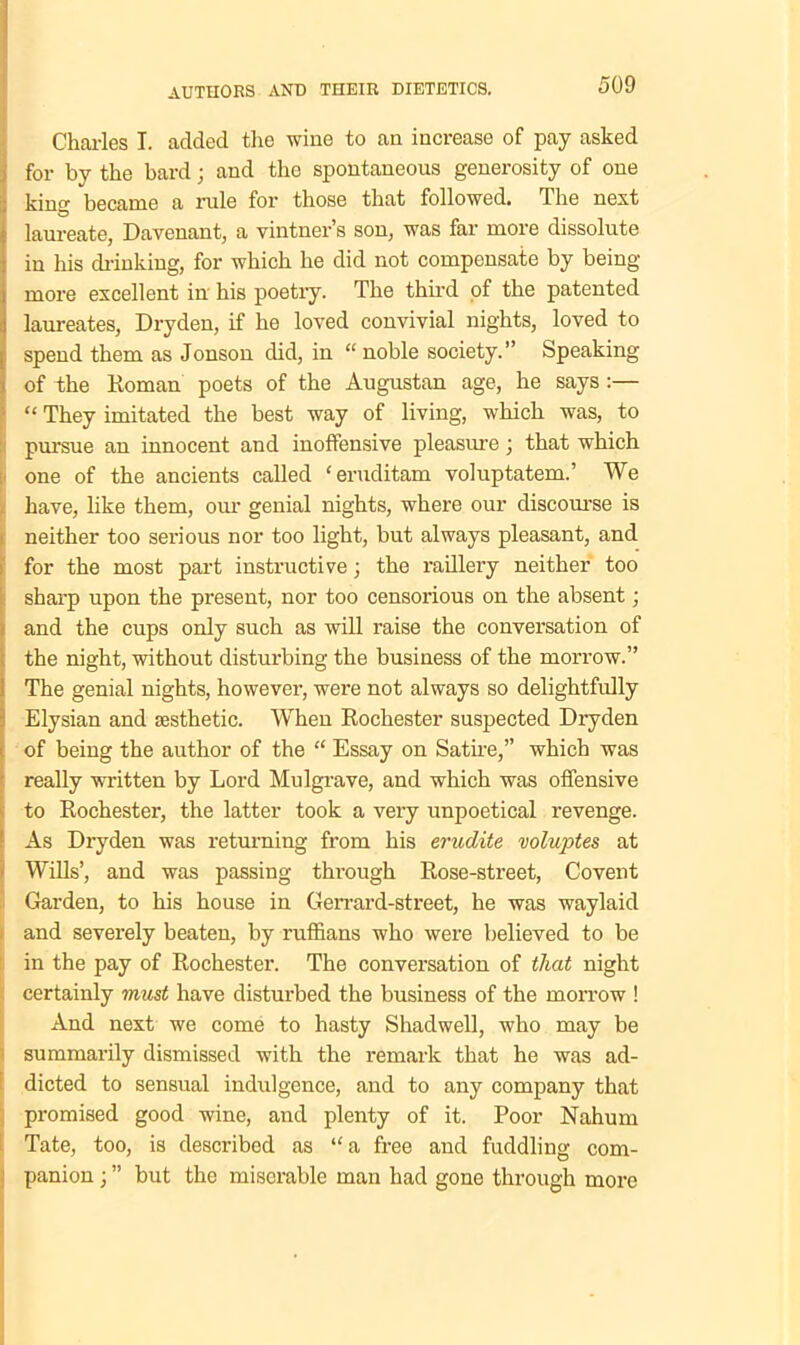 Charles I. added the wine to an increase of pay asked for by the bard; and the spontaneous generosity of one king became a rule for those that followed. The next laureate, Davenant, a vintner’s son, was far more dissolute in his drinking, for which he did not compensate by being- more excellent in his poetry. The third of the patented laureates, Dryden, if he loved convivial nights, loved to spend them as Jonson did, in “noble society.” Speaking of the Roman poets of the Augustan age, he says:— “ They imitated the best way of living, which was, to pursue an innocent and inoffensive pleasure ; that which one of the ancients called ‘ eruditam voluptatem.’ We have, like them, our genial nights, where our discourse is neither too sei-ious nor too light, but always pleasant, and for the most part instructive \ the raillery neither too sharp upon the present, nor too censorious on the absent; and the cups only such as will raise the conversation of the night, without disturbing the business of the morrow.” The genial nights, however, were not always so delightfully Elysian and aesthetic. When Rochester suspected Dryden of being the author of the “ Essay on Satire,” which was really written by Lord Mulgrave, and which was offensive to Rochester, the latter took a very unpoetical revenge. As Dryden was returning from his erudite voluptes at Wills’, and was passing through Rose-street, Covent Garden, to his house in Gerrard-street, he was waylaid and severely beaten, by ruffians who were believed to be in the pay of Rochester. The conversation of that night certainly must have disturbed the business of the morrow ! And next we come to hasty Shadwell, who may be summarily dismissed with the remark that he was ad- dicted to sensual indulgence, and to any company that promised good wine, and plenty of it. Poor Nahum Tate, too, is described as “a free and fuddling com- panion ; ” but the miserable man had gone through more