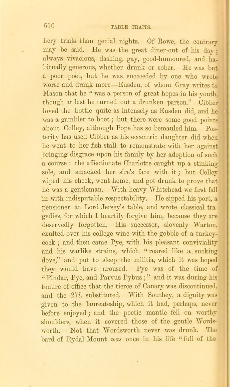 fiery trials than genial nights. Of Rowe, the contrary may be said. He was the great diner-out of his day ; always vivacious, dashing, gay, good-humoured, and ha- bitually generous, whether drunk or sober. He was but a poor poet, but he was succeeded by one who wrote worse and drank more—Eusden, of whom Gray writes to Mason that he “ was a person of great hopes in his youth, tliough at last he turned out a drunken parson.” Cibber i loved the bottle quite as intensely as Eusden did, and he was a gambler to boot; but there were some good points about Colley, although Pope has so bemauled him. Pos- ] terity has used Cibber as his eccentric daughter did when he went to her fish-stall to remonstrate with her against bringing disgrace upon his family by her adoption of such a course : the affectionate Charlotte caught up a stinking ’ sole, and smacked her sire’s face with it; but Colley wiped his cheek, went home, and got drunk to prove that he was a gentleman. With heavy Whitehead we first fall in with indisputable respectability. He sipped his port, a pensioner at Lord Jersey’s table, and wrote classical tra- gedies, for which I heartily forgive him, because they are deservedly forgotten. His successor, slovenly Warton, exulted over his college wine with the gobble of a turkey- cock ; and then came Pye, with his pleasant conviviality | and his warlike strains, which “roared like a sucking dove,” and put to sleep the militia, which it was hoped they would have aroused. Pye was of the time of “ Pindar, Pye, and Parvus Pybus ; ” and it was during his tenure of office that the tierce of Canary was discontinued, and the substituted. With Southey, a diguity was given to the laureateship, which it had, perhaps, never before enjoyed; and the poetic mantle fell on worthy shoulders, when it covered those of the gentle Words- worth. Not that Wordsworth never was drunk. The bard of Rydal Mount was once in his life “ full of the