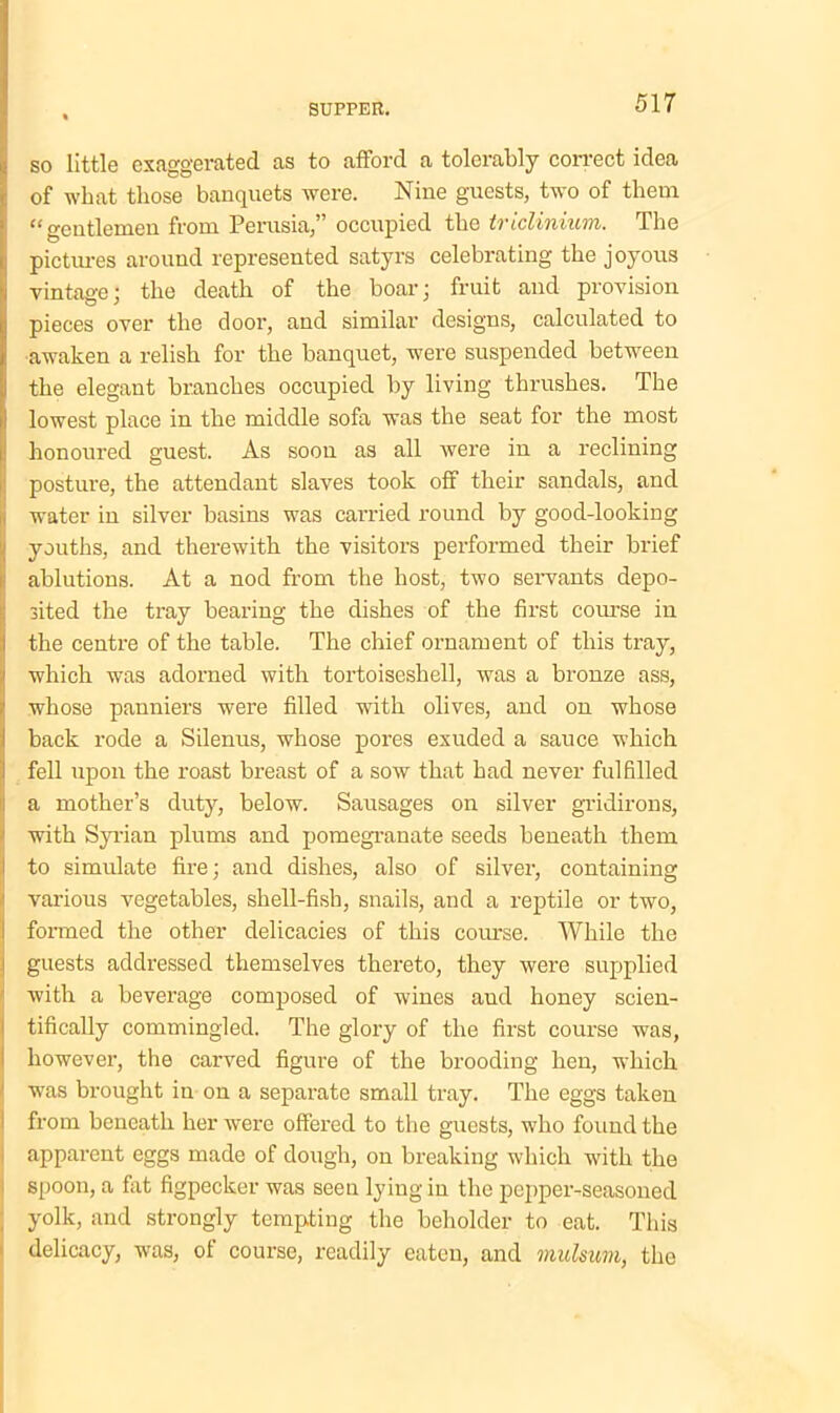 so little exaggerated as to afford a tolerably correct idea of what those banquets were. Nine guests, two of them “gentlemen from Perusia,” occupied the triclinium. The pictures around represented satyrs celebrating the joyous vintage; the death of the boar; fruit and provision pieces over the door, and similar designs, calculated to awaken a relish for the banquet, were suspended between the elegant branches occupied by living thrushes. The lowest place in the middle sofa was the seat for the most ! honoured guest. As soon as all were in a reclining posture, the attendant slaves took off their sandals, and water in silver basins was carried round by good-looking youths, and therewith the visitors performed their brief ablutions. At a nod from the host, two servants depo- I sited the tray bearing the dishes of the first course in the centre of the table. The chief ornament of this tray, which was adorned with tortoiseshell, was a bronze ass, whose panniers were filled with olives, and on whose back rode a Silenus, whose pores exuded a sauce which fell upon the roast breast of a sow that had never fulfilled a mother’s duty, below. Sausages on silver gridirons, with Syrian plums and pomegranate seeds beneath them to simulate fire; and dishes, also of silver, containing ! various vegetables, shell-fish, snails, and a reptile or two, formed the other delicacies of this course. While the guests addressed themselves thereto, they were supplied with a beverage composed of wines aud honey scien- tifically commingled. The glory of the first course was, however, the carved figure of the brooding hen, which was brought in on a separate small tray. The eggs taken from beneath her were offered to the guests, who found the apparent eggs made of dough, on breaking which with the spoon, a fat figpecker was seen lying in the pepper-seasoned yolk, and strongly tempting the beholder to eat. This delicacy, was, of course, readily eaten, and mulsum, the