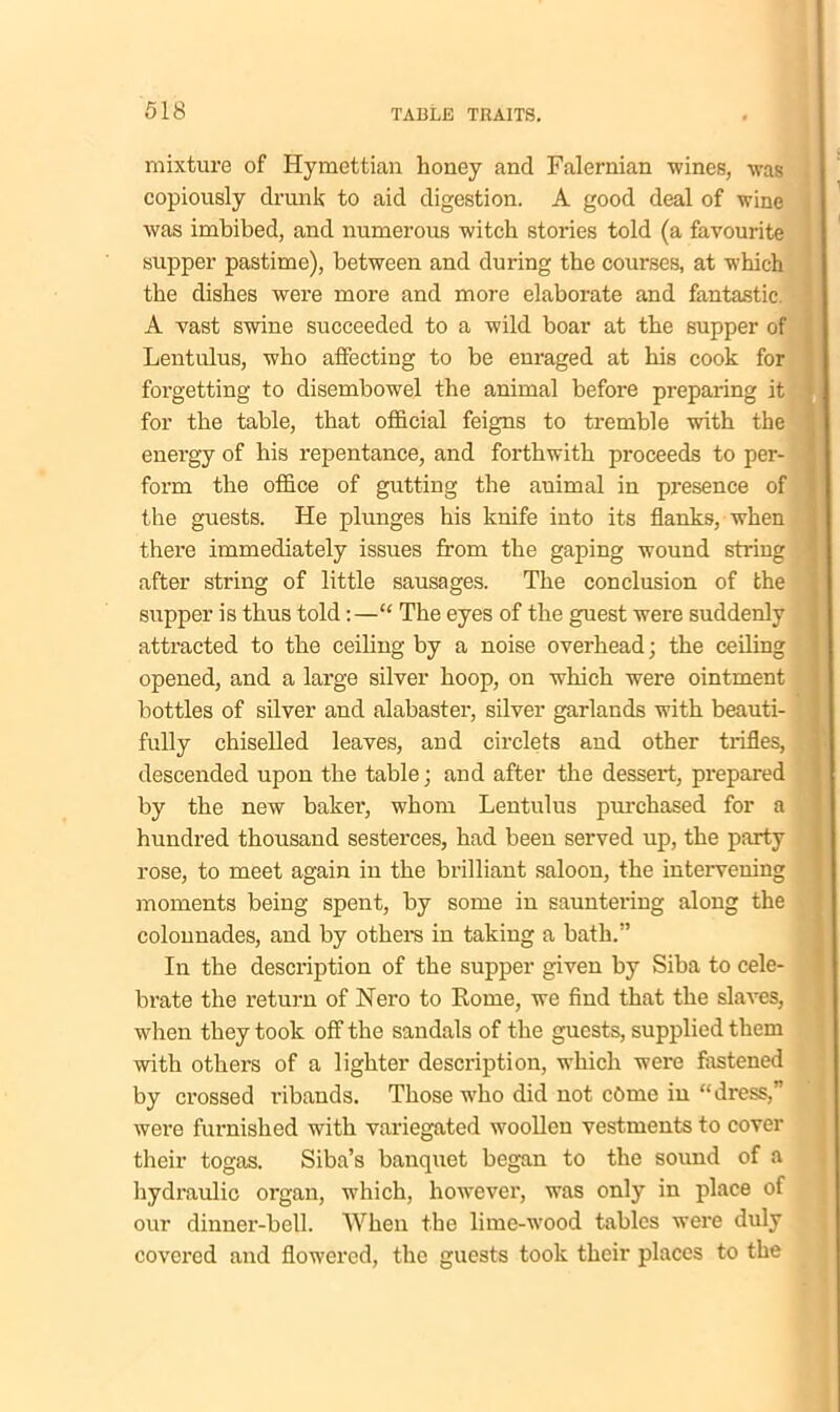 mixture of Hymettian honey and Falernian wines, was copiously drunk to aid digestion. A good deal of wine was imbibed, and numerous witch stories told (a favourite supper pastime), between and during the courses, at which the dishes were more and more elaborate and fantastic. A vast swine succeeded to a wild boar at the supper of Lentulus, who affecting to be enraged at his cook for forgetting to disembowel the animal before preparing it for the table, that official feigns to tremble with the energy of his repentance, and forthwith proceeds to per- form the office of gutting the auimal in presence of the guests. He plunges his knife into its flanks, when there immediately issues from the gaping wound string after string of little sausages. The conclusion of the supper is thus told:—“ The eyes of the guest were suddenly attracted to the ceiling by a noise overhead; the ceiling opened, and a large silver hoop, on which were ointment bottles of silver and alabaster, silver garlands with beauti- fully chiselled leaves, and circlets and other trifles, descended upon the table; and after the dessert, prepared by the new baker’, whom Lentulus purchased for a hundred thousand sesterces, had been served up, the party rose, to meet again in the brilliant saloon, the intervening moments being spent, by some in sauntering along the colonnades, and by others in taking a bath.” In the description of the supper given by Siba to cele- brate the return of Nero to Rome, we find that the slaves, when they took off the sandals of the guests, supplied them with others of a lighter description, which were fastened by crossed ribands. Those who did not ct>me in “dress,' were furnished with variegated woollen vestments to cover their togas. Siba’s banquet began to the sound of a hydraulic organ, which, however, was only in place of our dinner-bell. When the lime-wood tables were duly covered and flowered, the guests took their places to the