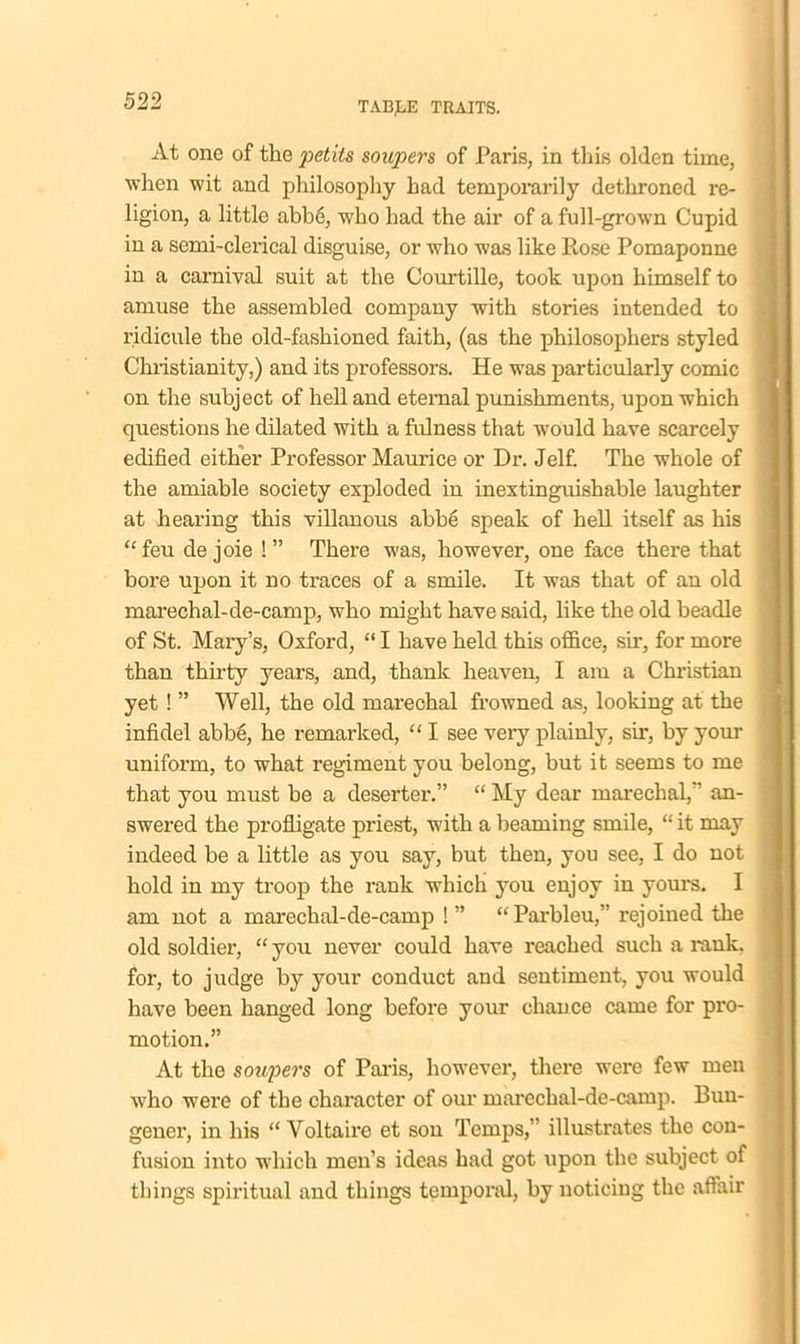 At one of the pedis soupers of Paris, in this olden time, when wit and philosophy had temporarily dethroned re- ligion, a little abbe, who had the air of a full-grown Cupid in a semi-clerical disguise, or who was like Rose Pomaponne in a carnival suit at the Courtille, took upon himself to amuse the assembled company with stories intended to ridicule the old-fashioned faith, (as the philosophers styled Christianity,) and its professors. He was particularly comic on the subject of hell and eternal punishments, upon which questions he dilated with a fulness that would have scarcely edified either Professor Maurice or Dr. Jelf. The whole of the amiable society exploded in inextinguishable laughter at hearing this villanous abb6 speak of hell itself as his “feu de joie !” There -was, however, one face there that bore upon it no traces of a smile. It was that of an old marechal-de-camp, who might have said, like the old beadle of St. Mary’s, Oxford, “ I have held this office, sir, for more than thirty years, and, thank heaven, I am a Christian yet! ” Well, the old marechal frowned as, looking at the infidel abbe, he remarked, “ I see very plainly, sir, by your uniform, to what regiment you belong, but it seems to me that you must be a deserter.” “ My dear marechal,” an- swered the profligate priest, with a beaming smile, “ it may indeed be a little as you say, but then, you see, I do not hold in my troop the rank which you enjoy in yours. I am not a marechal-de-camp !” “Parbleu,” rejoined the old soldier, “ you never could have reached such a rank, for, to judge by your conduct and sentiment, you would have been hanged long before your chance came for pro- motion.” At the soupers of Paris, however, there were few men who were of the character of our marechal-de-camp. Buu- gener, in his “Voltaire et son Temps,” illustrates the con- fusion into which men’s ideas had got upon the subject of things spiritual and things temporal, by noticing the affair