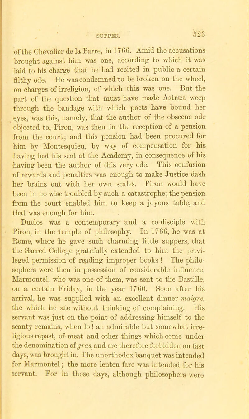 of the Chevalier de la Barre, in 1766. Amid the accusations brought against him was one, according to which it was laid to his charge that he had recited in public a certain filthy ode. He was condemned to be broken ou the wheel, on charges of irreligion, of which this was one. But the part of the question that must have made Astra a weep through the bandage with which poets have bound her eyes, was this, namely, that the author of the obscene ode objected to, Piron, was then in the reception of a pension from the court; and this pension had been procured for him by Montesquieu, by way of compensation for his having lost his seat at the Academy, in consequence of his having been the author of this very ode. This confusion of rewards and penalties was enough to make Justice dash her brains out with her own scales. Piron would have been in no wise troubled by such a catastrophe; the pension from the court enabled him to keep a joyous table, and that was enough for him. Duclos was a contemporary and a co-disciple with Piron, in the temple of philosophy. In 1766, he was at Rome, where he gave such charming little suppers, that the Sacred College gratefully extended to him the privi- leged permission of reading improper books ! The philo- sophers were then in possession of considerable influence. Marmontel, who was one of them, was sent to the Bastille, on a certain Friday, in the year 1760. Soon after his arrival, he was supplied with an excellent dinner maigre, the which he ate without thinking of complaining. His servant was just on the point of addressing himself to the scanty remains, when lo ! an admirable but somewhat irre- ligious repast, of meat and other things which come under the denomination of gras, and are therefore forbidden on fast days, was brought in. The unorthodox banquet was intended for Marmontel; the more lenten fare was intended for his servant. For in those days, although philosophers were