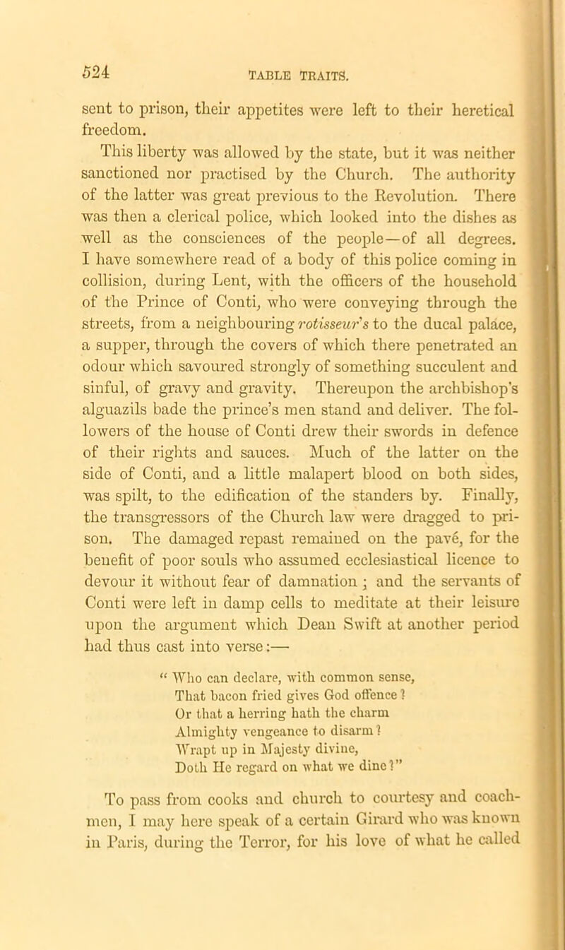 sent to prison, their appetites were left to their heretical freedom. This liberty was allowed by the state, but it was neither sanctioned nor practised by the Church. The authority of the latter was great previous to the Revolution. There was then a clerical police, which looked into the dishes as well as the consciences of the people—of all degrees. I have somewhere read of a body of this police coming in collision, during Lent, with the officers of the household of the Prince of Conti, who were conveying through the streets, from a neighbouring rotisseur's to the ducal palace, a supper, through the covers of which there penetrated an odour which savoured strongly of something succulent and sinful, of gravy and gravity. Thereupon the archbishop's alguazils bade the prince’s men stand and deliver. The fol- lowers of the house of Conti drew their swords in defence of their rights and sauces. Much of the latter on the side of Conti, and a little malapert blood on both sides, was spilt, to the edification of the standers by. Finally, the transgressors of the Church law were dragged to pri- son. The damaged repast remaiued on the pave, for the benefit of poor souls who assumed ecclesiastical licence to devour it without fear of damnation ; and the servants of Conti were left in damp cells to meditate at their leisure upon the argument which Dean Swift at another period had thus cast into verse:— “ Who can declare, with common sense, That bacon fried gives God offence 1 Or that a herring hath the charm Almighty vengeance to disarm 1 Wrapt up in Majesty divine, Doth He regard on what we dine?” To pass from cooks and church to courtesy and coach- men, I may here speak of a certain Girard who was known in Paris, during the Terror, for his love of what he called