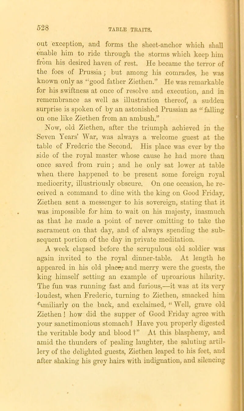 out exception, and forms the sheet-anchor which shall enable him to ride through the storms which keep him from his desired haven of rest. He became the terror of the foes of Prussia; but among his comrades, he was known only as “good father Ziethen.” He was remarkable for his swiftness at once of resolve and execution, and in remembrance as well as illustration thereof, a sudden surprise is spoken of by an astonished Prussian as “ falling on one like Ziethen from an ambush.” Now, old Ziethen, after the triumph achieved in the Seven Years’ War, was always a welcome guest at the table of Frederic the Second. His place was ever by the side of the royal master whose cause he had more than once saved from ruin; and he only sat lower at table when there happened to be present some foreign royal mediocrity, illustriously obscure. On one occasion, he re- ceived a command to dine with the king on Good Friday. Ziethen sent a messenger to his sovereign, stating that it was impossible for him to wait on his majesty, inasmuch as that he made a point of never omitting to take the sacrament on that day, and of always spending the sub- sequent portion of the day in private meditation. A week elapsed before the scrupulous old soldier was again invited to the royal dinner-table. At length he appeared in his old place,- and merry were the guests, the king himself setting an example of uproarious hilarity. The fun was running fast and furious,—it was at its very loudest, when Frederic, turning to Ziethen, smacked him familiarly on the back, and exclaimed, “Well, grave old Ziethen ! how did the supper of Good Friday agree with your sanctimonious stomach'/ Have you properly digested the veritable body and blood'?” At this blasphemy, and amid the thunders of pealing laughter, the saluting artil- lery of the delighted guests, Ziethen leaped to his feet, and after shaking his grey hairs with iudignatiou, and silencing