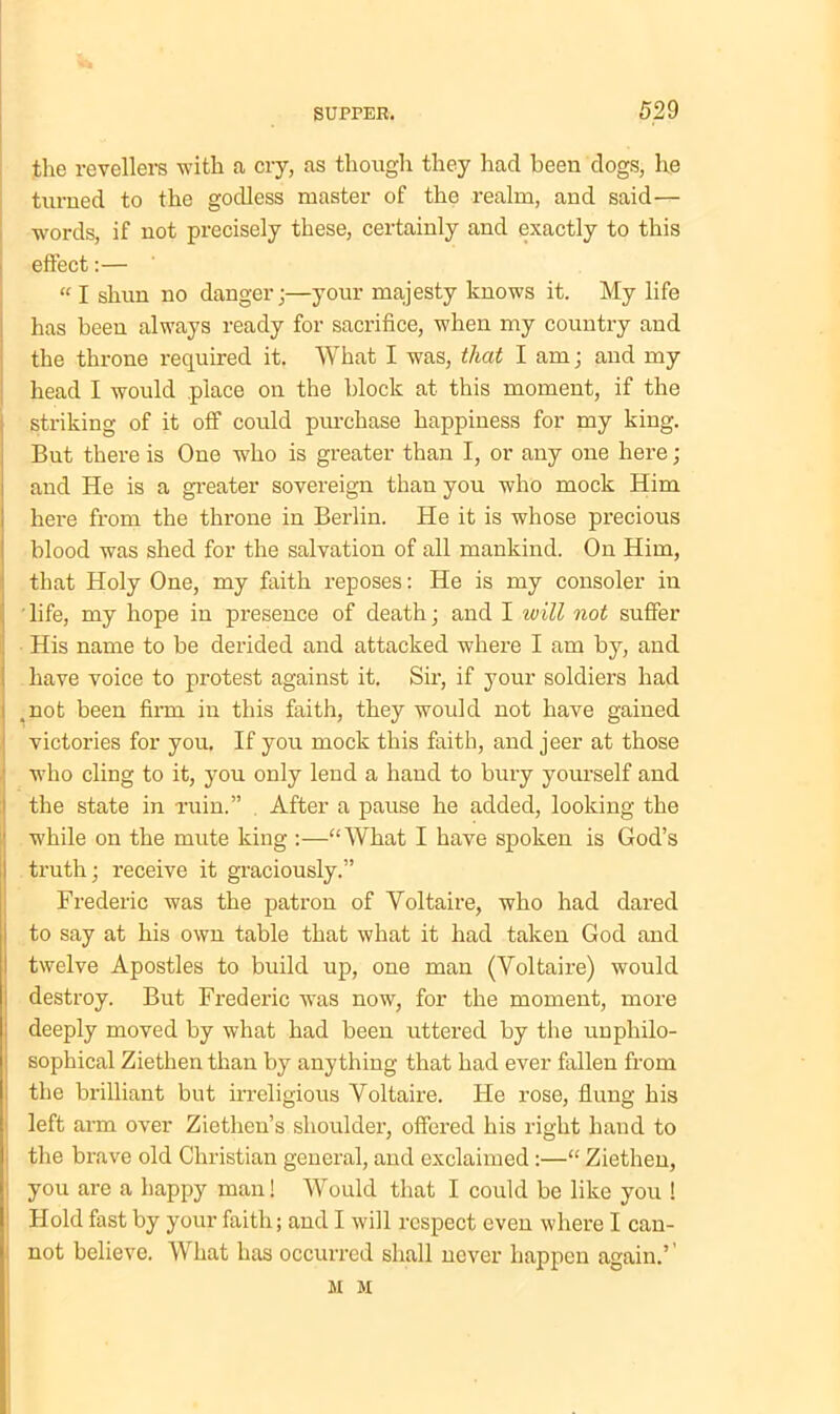 the revellers with a cry, as though they had been dogs, he turned to the godless master of the realm, and said— words, if not precisely these, certainly and exactly to this effect:— “ I shun no danger;—your majesty knows it. My life has been always ready for sacrifice, when my country and the throne required it. What I was, that I am; and my head I would place on the block at this moment, if the striking of it off could purchase happiness for my king. But there is One who is greater than I, or any one here ; and He is a greater sovereign than you who mock Him here from the throne in Berlin. He it is whose precious blood was shed for the salvation of all mankind. On Him, that Holy One, my faith reposes: He is my consoler in ' life, my hope in presence of death; and I will not suffer His name to be derided and attacked where I am by, and have voice to protest against it. Sir, if your soldiers had .not been firm in this faith, they would not have gained victories for you. If you mock this faith, and jeer at those who cling to it, you only lend a hand to bury yourself and the state in ruin.” . After a pause he added, looking the while on the mute king :—“What I have spoken is God’s truth; receive it graciously.” Frederic was the patron of Voltaire, who had dared to say at his own table that what it had taken God and twelve Apostles to build up, one man (Voltaire) would destroy. But Frederic was now, for the moment, more deeply moved by what had been uttered by the unphilo- sophical Ziethen than by anything that had ever fallen from the brilliant but irreligious Voltaire. He rose, flung his left arm over Ziethen’s shoulder, offered his right hand to the brave old Christian general, and exclaimed :—“ Ziethen, you are a happy man! Would that I could be like you ! Hold fast by your faith; and I will respect even where I can- not believe. What has occurred shall never happen again.’’ M M