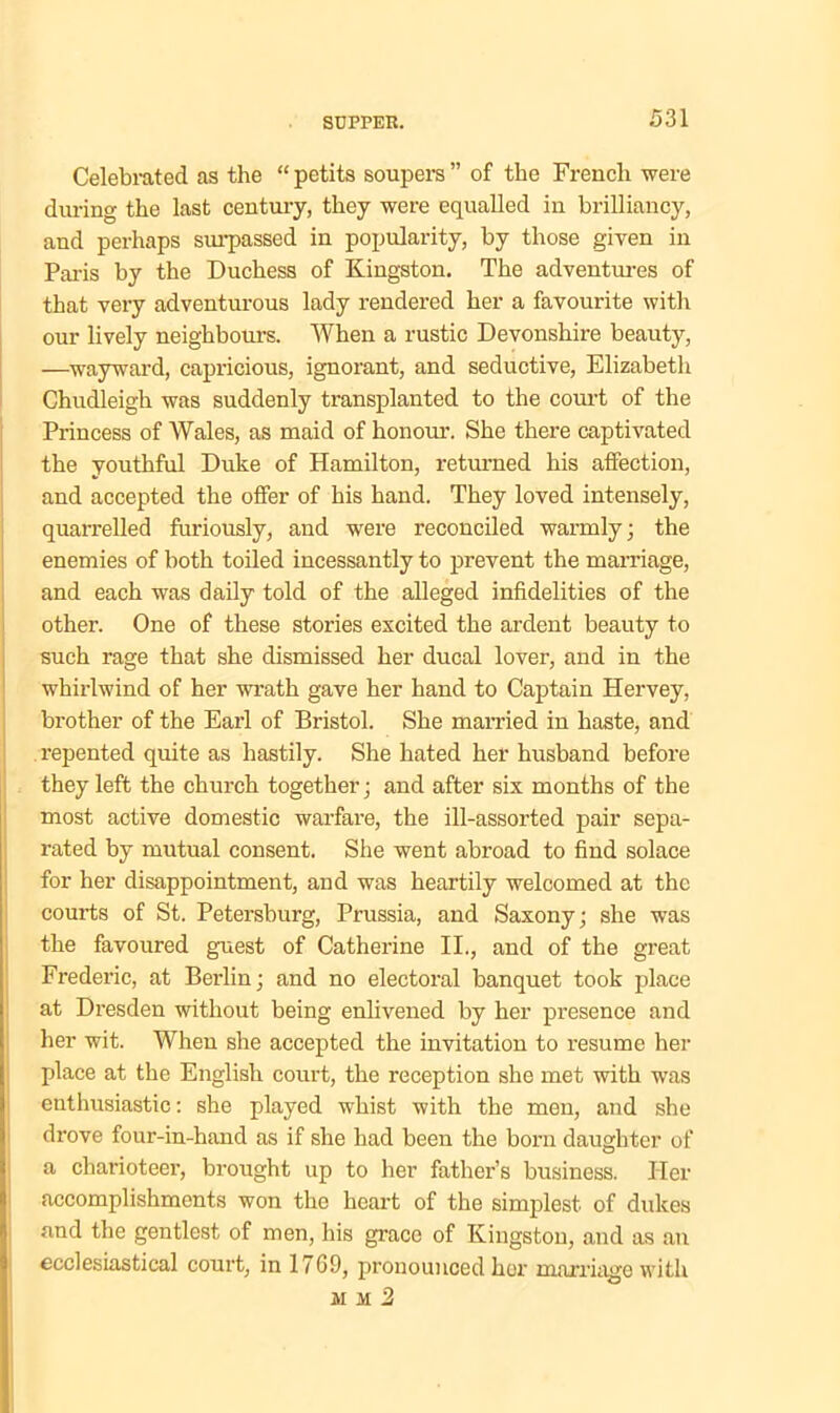 Celebrated as the “ petits soupers ” of the French were during the last century, they were equalled in brilliancy, and perhaps surpassed in popularity, by those given in Paris by the Duchess of Kingston. The adventures of that very adventurous lady rendered her a favourite with our lively neighbours. When a rustic Devonshire beauty, —wayward, capricious, ignorant, and seductive, Elizabeth Chudleigh was suddenly transplanted to the court of the Princess of Wales, as maid of honour. She there captivated the youthful Duke of Hamilton, returned his affection, and accepted the offer of his hand. They loved intensely, quarrelled furiously, and were reconciled warmly; the enemies of both toiled incessantly to prevent the marriage, and each was daily told of the alleged infidelities of the other. One of these stories excited the ardent beauty to such rage that she dismissed her ducal lover, and in the whirlwind of her wrath gave her hand to Captain Hervey, brother of the Earl of Bristol. She married in haste, and repented quite as hastily. She hated her husband before they left the church together; and after six months of the most active domestic warfare, the ill-assorted pair sepa- rated by mutual consent. She went abroad to find solace for her disappointment, and was heartily welcomed at the courts of St. Petersburg, Prussia, and Saxony; she was the favoured guest of Catherine II., and of the great Frederic, at Berlin; and no electoral banquet took place at Dresden without being enlivened by her presence and her wit. When she accepted the invitation to resume her place at the English court, the reception she met with was enthusiastic: she played whist with the men, and she drove four-in-hand as if she had been the born daughter of a charioteer, brought up to her father’s business. Her accomplishments won the heart of the simplest of dukes and the gentlest of men, his grace of Kingston, and as an ecclesiastical court, in 1769, pronounced her marriage with mm2