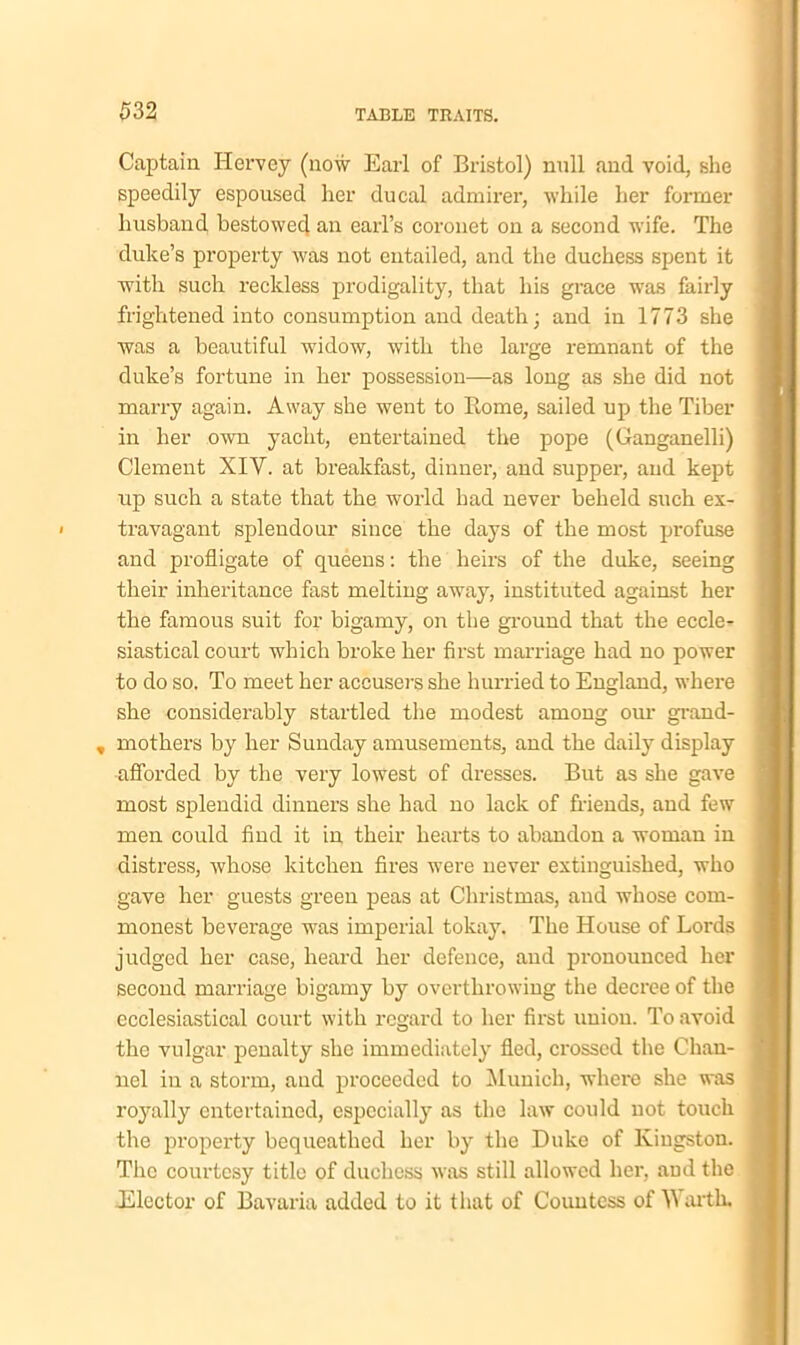 Captain Hervey (now Earl of Bristol) null and void, she speedily espoused her ducal admirer, while her former husband bestowed an earl’s coronet on a second wife. The duke’s property was not entailed, and the duchess spent it with such reckless prodigality, that his grace was fairly frightened into consumption and death; and in 1773 she was a beautiful widow, with the large remnant of the duke’s fortune in her possession—as long as she did not marry again. Away she went to Borne, sailed up the Tiber in her own yacht, entertained the pope (Ganganelli) Clement XIY. at breakfast, dinner, and supper, and kept up such a state that the world had never beheld such ex- travagant splendour since the days of the most profuse and profligate of queens: the heirs of the duke, seeing their inheritance fast melting away, instituted against her the famous suit for bigamy, on the ground that the eccle- siastical court which broke her first marriage had no power to do so. To meet her accusers she hurried to England, where she considerably startled the modest among our grand- , mothers by her Sunday amusements, and the daily display afforded by the very lowest of dresses. But as she gave most splendid dinners she had no lack of friends, and few men could find it in their hearts to abandon a woman in distress, whose kitchen fires were never extinguished, who gave her guests green peas at Christmas, and whose com- monest beverage was imperial tokay. The House of Lords judged her case, heard her defence, and pronounced her second marriage bigamy by overthrowing the decree of the ecclesiastical court with regard to her first union. To avoid the vulgar penalty she immediately fled, crossed the Chan- nel in a storm, and proceeded to Munich, where she was royally entertained, especially as the law could not touch the property bequeathed her by the Duke of Kingston. The courtesy title of duchess was still allowed her, and the .Elector of Bavaria added to it that of Countess of Warth.