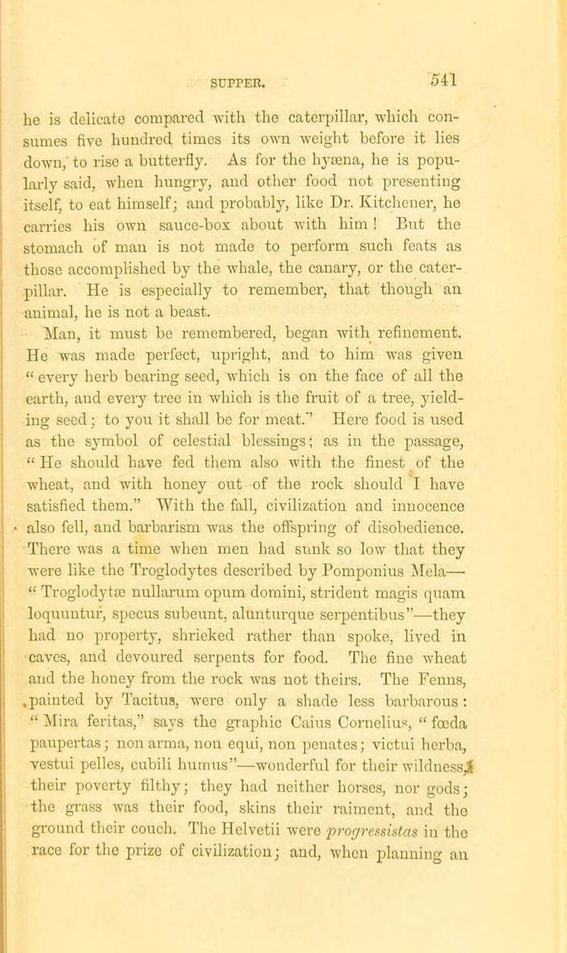 he is delicate compared with the caterpillar, which con- sumes five hundred times its own weight before it lies down, to rise a butterfly. As for the hytena, he is popu- larly said, when hungry, and other food not presenting itself, to eat himself; and probably, like Dr. Kitchener, he carries his own sauce-box about with him ! But the stomach of man is not made to perform such feats as those accomplished by the whale, the canary, or the cater- pillar. He is especially to remember, that though an animal, he is not a beast. Man, it must be remembered, began with refinement. He was made perfect, upright, and to him was given “ every herb bearing seed, which is on the face of all the earth, and every tree in which is the fruit of a tree, yield- ing seed; to you it shall be for meat.-’ Here food is used as the symbol of celestial blessings; as in the passage, “ He should have fed them also with the finest of the wheat, and with honey out of the rock should I have satisfied them.” With the fall, civilization and innocence • also fell, and barbarism was the offspring of disobedience. There was a time when men had sunk so low that they were like the Troglodytes described by Pomponius Mela—• “ Troglodyte nullarum opum domini, strident magis quam loquuntuf, specus subeunt, alunturque serpentibus”—they had no property, shrieked rather than spoke, lived in caves, and devoured serpents for food. The fine wheat and the honey from the rock was not theirs. The Fenns, .painted by Tacitus, were only a shade less barbarous ; “ Mira feritas,” says the graphic Caius Cornelius, “ focda paupertas; non arma, non equi, non penates; victui herba, vestui pelles, cubili humus”—wonderful for their wildness^ their poverty filthy; they had neither horses, nor gods; the grass was their food, skins their raiment, and the ground their couch. The Helvetii were progressistas in the race for the prize of civilization; and, when planning an