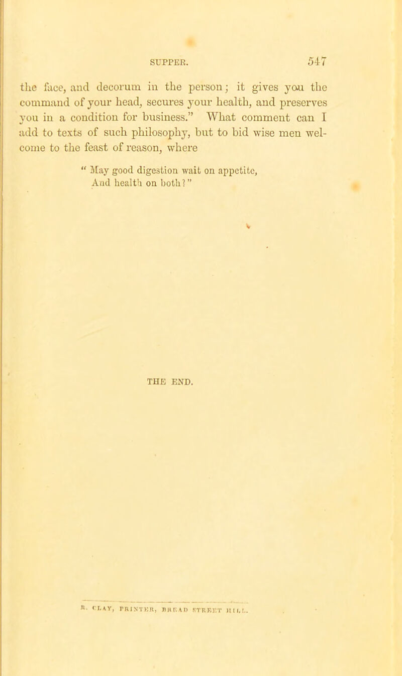 tlie face, and decorum in the person; it gives yau the command of your head, secures your health, and preserves you iu a condition for business.” What comment can I add to texts of such philosophy, but to bid wise men wel- come to the feast of reason, where “ May good digestion wait on appetite. And health on both]” THE END. *• ('LAY, PRINTER, BREAD STREET 1111,1..