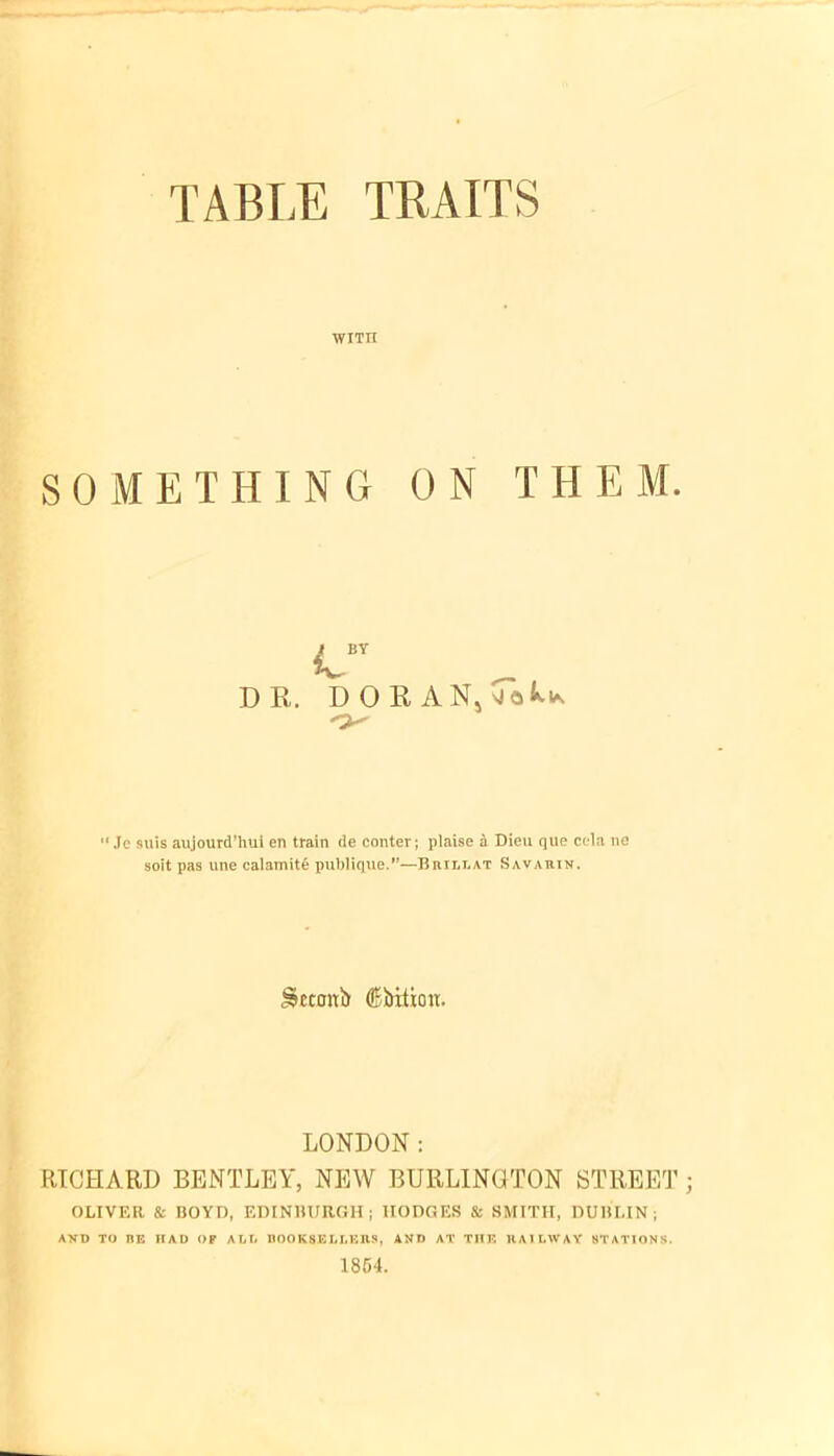 TABLE TRAITS WITII SOMETHING ON THEM. BY u DR. DORAN, •Me suis aujourd’hui en train de conter; plaise a Dieu que cola lie soit pas une catamite publique.”—Brill at Savauin. Smrttb ®5ntioir. LONDON: RICHARD BENTLEY, NEW BURLINGTON STREET OLIVER & BOYD, EDINBURGH; HODGES & SMITH, DUBLIN; AND TO BE HAD OF ALL BOOKSELLERS, AND AT THE RAILWAY STATIONS. 1854.
