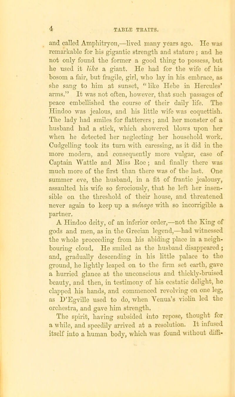 and called Amphitryon,—lived many years ago. He was remarkable for his gigantic strength and stature ; and he not only found the former a good thing to possess, but he used it like a giant. He had for the wife of his bosom a fair, but fragile, girl, who lay in his embrace, as she sang to him at sunset, “like Hebe in Hercules’ arms.” It was not often, however, that such passages of peace embellished the course of their daily life. The Hindoo was jealous, and his little wife was coquettish. The lady had smiles for flatterers; and her monster of a husband had a stick, which showered blows upon her when he detected her neglecting her household work. Cudgelling took its turn with caressing, as it did in the more modern, and consequently more vulgar, case of Captain Wattle and Miss Roe ; and finally there was much more of the first than there was of the last. One summer eve, the husband, in a fit of frantic jealousy, assaulted his 'wife so ferociously, that he left her insen- sible on the threshold of their house, and threatened never again to keep up a menage with so incorrigible a partner. A Hindoo deity, of an inferior order,—not the King of gods and men, as in the Grecian legend,—had witnessed the whole proceeding from his abiding place in a neigh- bouring cloud. He smiled as the husband disappeared ; and, gradually descending in his little palace to the ground, he lightly leaped on to the firm set earth, gave a hurried glance at the unconscious and thickly-bruised beauty, and then, in testimomr of his ecstatic delight, he clapped his hands, and commenced revolving on one leg, as D’Eswille used to do, when Yenua’s violin led the orchestra, and gave him strength. The spirit, having subsided into repose, thought for a while, and speedily arrived at a resolution. It infused itself into a human body, which was found without difli-