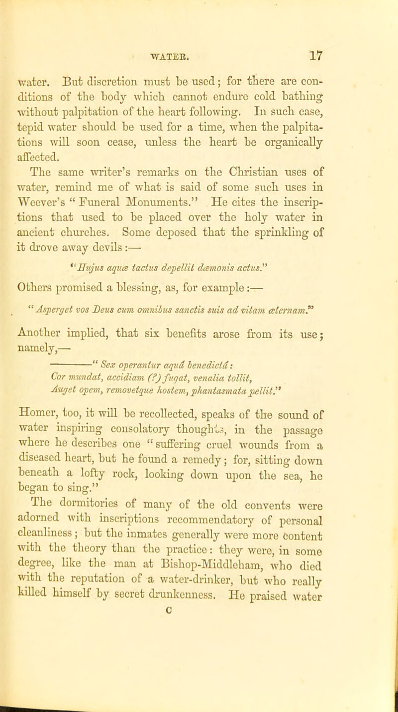 water. But discretion must be used; for tliere are con- ditions of the body wbicb cannot endure cold bathing without palpitation of the heart following. In such case, tepid water should be used for a time, when the palpita- tions will soon cease, unless the heart be organically affected. The same writer’s remarks on the Christian uses of water, remind me of what is said of some such uses in Weever’s “ Funeral Monuments.” He cites the inscrip- tions that used to be placed oyer the holy water in ancient churches. Some deposed that the sprinkling of it drove away devils :— “ ffujus aqua iactus depellit damonis actus.” Others promised a blessing, as, for example:— “ Asperget vos Deus cum omnibus sanctis suis ad vitam aternam’, Another implied, that six benefits arose from its use; namely,— “ Sex operanlur aquot benedictd: Cor mundat, accidiam (?) fugat, venalia tollit, Auget opem, removetque hostem, pliantasmata pellit Homer, too, it will be recollected, speaks of the sound of water inspiring consolatory thoughts, in the passage where he describes one “ suffering cruel wounds from a diseased heart, but he found a remedy; for, sitting down beneath a lofty rock, looking down upon the sea, he began to sing.” The dormitories of many of the old convents were adorned with inscriptions recommendatory of personal cleanliness ; but the inmates generally were more Content with the theory than the practice: they were, in some degree, like the man at Bishop-Middleham, who died with the reputation of a water-drinker, but who really killed himself by secret drunkenness. He praised water c