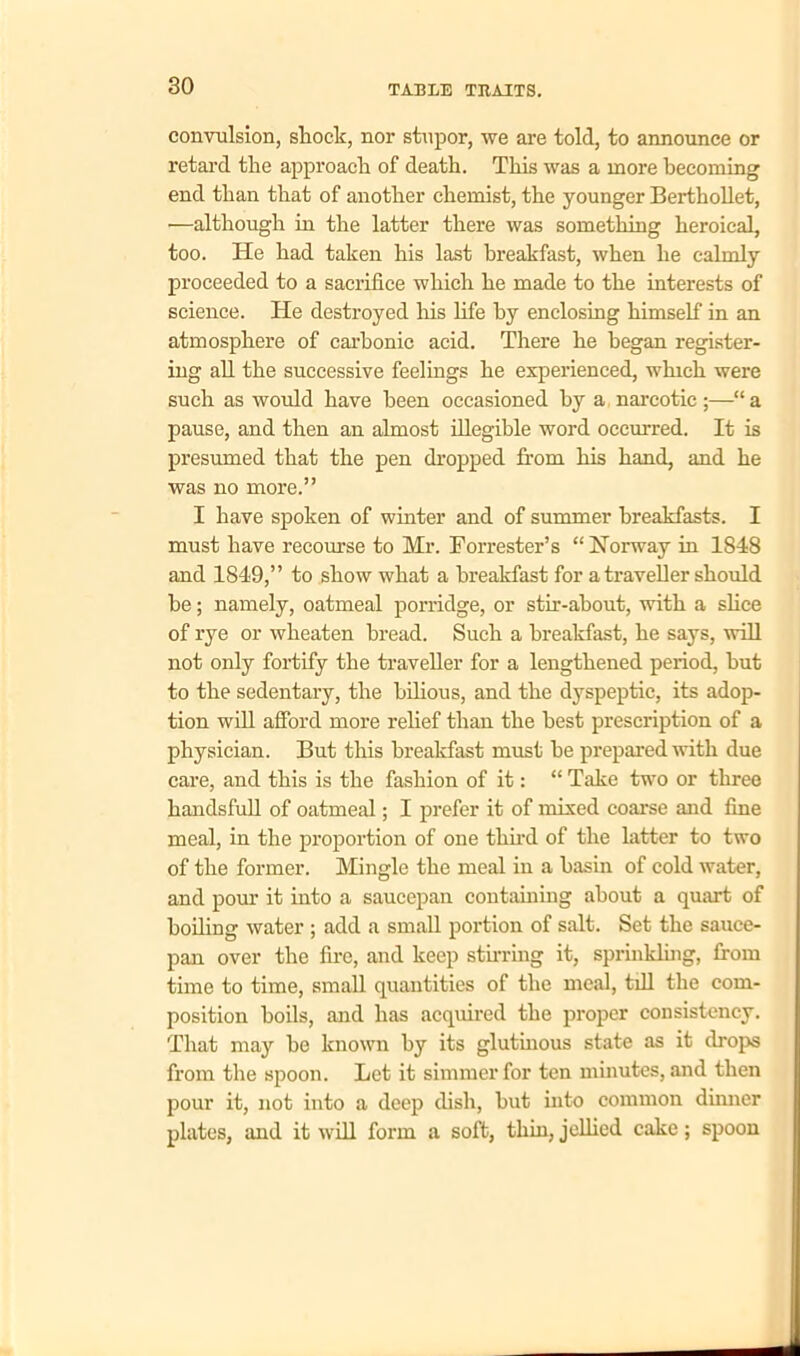 convulsion, shock, nor stupor, we are told, to announce or retard the approach of death. This was a more becoming end than that of another chemist, the younger Berthollet, •—although in the latter there was something heroical, too. He had taken his last breakfast, when he calmly proceeded to a sacrifice which he made to the interests of science. He destroyed his life by enclosing himself in an atmosphere of carbonic acid. There he began register- ing all the successive feelings he experienced, which were such as would have been occasioned by a narcotic;—“a pause, and then an almost illegible word occurred. It is presumed that the pen dropped from his hand, and he was no more.” I have spoken of winter and of summer breakfasts. I must have recourse to Mr. Forrester’s “Norway in 1848 and 1849,” to show what a breakfast for a traveller should be; namely, oatmeal porridge, or stir-about, with a slice of rye or wheaten bread. Such a breakfast, he says, will not only fortify the traveller for a lengthened period, but to the sedentary, the bilious, and the dyspeptic, its adop- tion will afford more relief than the best prescription of a physician. But this breakfast must be prepared with due care, and this is the fashion of it: “ Take two or three handsfull of oatmeal; I prefer it of mixed coarse and fine meal, in the proportion of one third of the latter to two of the former. Mingle the meal in a basin of cold water, and pour it into a saucepan containing about a quart of boiling water ; add a small portion of salt. Set the sauce- pan over the fire, and keep stirring it, sprinkling, from time to time, small quantities of the meal, till the com- position boils, and has acquired the proper consistency. That may be known by its glutinous state as it drops from the spoon. Let it simmer for ten minutes, and then pour it, not into a deep dish, but into common dinner plates, and it will form a soft, thin, jellied cake; spoon