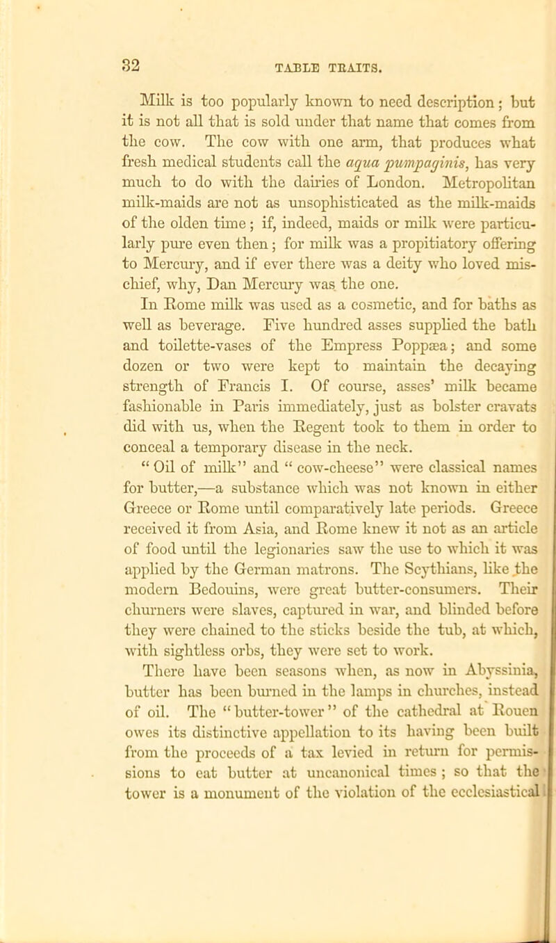 Milk is too popularly known to need description; but it is not all that is sold under that name that comes from the cow. The cow with one arm, that produces what fresh medical students call the aqua pumpaginis, has very much to do with the dairies of London. Metropolitan milk-maids are not as unsophisticated as the milk-maids of the olden time ; if, indeed, maids or milk were particu- larly pure even then; for milk was a propitiatory offering to Mercury, and if ever there was a deity who loved mis- chief, why, Dan Mercury was the one. In Rome milk was used as a cosmetic, and for baths as well as beverage. Five hundred asses supplied the bath and toilette-vases of the Empress Poppasa; and some dozen or two were kept to maintain the decaying strength of Francis I. Of course, asses’ milk became fashionable in Paris immediately, just as bolster cravats did with us, when the Regent took to them in order to conceal a temporary disease in the neck. “ Oil of milk” and “ cow-cheese” were classical names for hutter,—a substance which was not known in either Greece or Rome until comparatively late periods. Greece received it from Asia, and Rome knew it not as an article of food until the legionaries saw the use to which it was applied by the German matrons. The Scythians, like the modern Bedouins, were great butter-consumers. Their cliurners were slaves, captured in war, and blinded before they were chained to the sticks beside the tub, at which, with sightless orbs, they were set to work. There have been seasons when, as now in Abyssinia, butter has been burned in the lamps in churches, instead of oil. The “butter-tower” of the cathedral at Rouen owes its distinctive appellation to its having been built from the proceeds of a tax levied in return for permis- sions to eat butter at uncanonical times ; so that the tower is a monument of the violation of the ecclesiastical