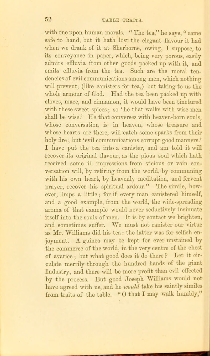 with one upon human morals. “ The tea,” he says, “ came safe to hand, hut it hath lost the elegant flavour it had when we drank of it at Sherborne, owing, I suppose, to its conveyance in paper, which, being very porous, easily admits effluvia from other goods packed up with it, and emits effluvia from the tea. Such are the moral ten- dencies of evil communications among men, which nothing will prevent, (like canisters for tea,) hut taking to us the whole armour of God. Had the tea been packed up with cloves, mace, and cinnamon, it would have been tinctured with these sweet spices ; so ‘ he that walks with wise men shall he wise.’ He that converses with heaven-horn souls, whose conversation is in heaven, whose treasure and whose hearts are there, will catch some sparks from their holy fire; but ‘evil communications corrupt good manners.’ I have put the tea into a canister, and am told it will recover its original flavour, as the pious soul which hath received some ill impressions from vicious or vain con- versation will, by retiring from the world, by communing with his own heart, by heavenly meditation, and fervent prayer, recover his spiritual ardour.” The simile, how- ever, bmps a little; for if every man canistered himself, and a good example, from the world, the wide-spreading aroma of that example would never seductively insinuate itself into the souls of men. It is by contact we brighten, and sometimes suffer. We must not canister our virtue as Mr. Williams did his tea: the latter was for selfish en- joyment. A guinea may be kept for ever unstained by the commerce of the world, in the very centre of the chest of avarice ; but what good does it do there ? Let it cir- culate merrily through the hundred hands of the giant Industry, and there will be more profit than evil effected by the process. But good Joseph Williams would not have agreed with us, and he would take his saintly similes from traits of the table. “ 0 that I may walk humbly,”