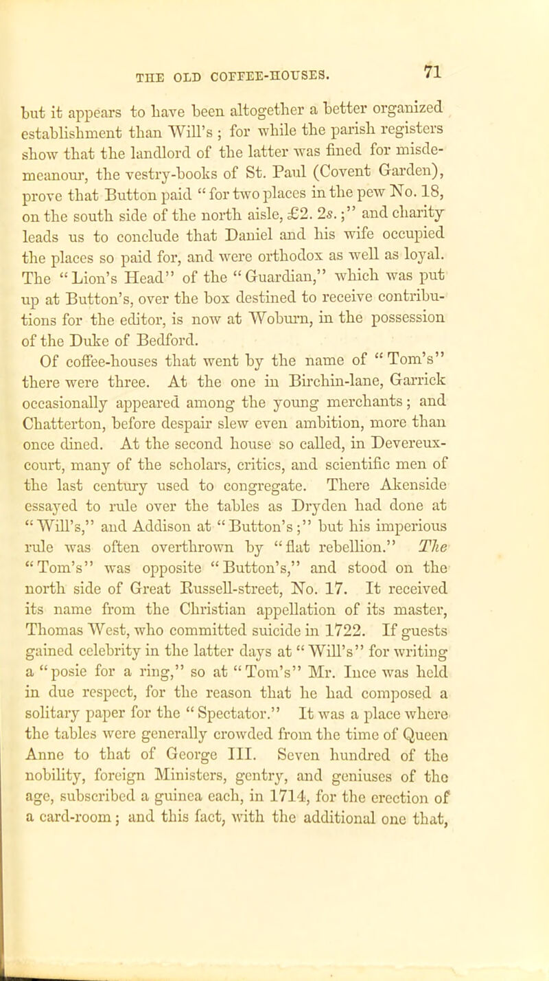 but it appears to Lave been altogether a better organized establishment than Will’s ; for while the parish registers show that the landlord of the latter was fined for misde- meanour, the vestry-boohs of St. Paul (Covent Garden), prove that Button paid “ for two places in the pew No. 18, on the south side of the north aisle, £2. 2s.and charity leads us to conclude that Daniel and his wife occupied the places so paid for, and were orthodox as well as loyal. The “Lion’s Head” of the “Guardian,” which was put up at Button’s, over the box destined to receive contribu- tions for the editor, is now at Woburn, in the possession of the Duke of Bedford. Of coffee-houses that went by the name of “ Tom’s” there were three. At the one in Birchin-lane, Garrick occasionally appeared among the young merchants; and Chatterton, before despair slew even ambition, more than once dined. At the second house so called, in Devereux- court, many of the scholars, critics, and scientific men of the last century used to congregate. There Akenside essayed to rule over the tables as Dryden had done at “Will’s,” and Addison at “Button’s but his imperious rule was often overthrown by “flat rebellion.” The “Tom’s” was opposite “Button’s,” and stood on the north side of Great Bussell-street, No. 17. It received its name from the Christian appellation of its master, Thomas West, who committed suicide in 1722. If guests gained celebrity in the latter days at “ Will’s” for writing a “posie for a ring,” so at “Tom’s” Mr. luce was held in due respect, for the reason that he had composed a solitary paper for the “ Spectator.” It was a place where the tables were generally crowded from the time of Queen Anne to that of George III. Seven hundred of the nobility, foreign Ministers, gentry, and geniuses of the age, subscribed a guinea each, in 1714, for the erection of a card-room; and this fact, with the additional one that,