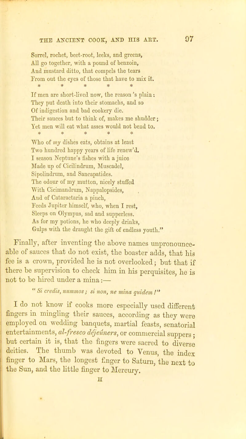 Sorrel, rochet, beet-root, leelcs, and greens, All go together, with a pound of benzoin. And mustard ditto, that compels the tears From out the eyes of those that have to mix it. ***** If men are short-lived now, the reason’s plain: They put death into their stomachs, and so Of indigestion and bad cookery die. Their sauces but to think of, makes me shudder; Yet men will eat what asses would not bend to. ***** Who of my dishes eats, obtains at least Two hundred happy years of life renew’d. I season Neptune’s fishes with a juice Made up of Cicilindrum, Muscadel, Sipolindrum, aud Sancapatides. The odour of my mutton, nicely stuffed With Cicimandrum, Nappalopsides, Aud of Cataractaria a piuch, heeds Jupiter himself, who, when I rest. Sleeps on Olympus, sad and supperless. As for my potions, he who deeply drinks. Gulps with the draught the gift of endless youth.” Finally, after inventing the above names unpronounce- able of sauces that do not exist, the boaster adds, that bis ■ fee is a crown, provided be is not overlooked; but that if there be supervision to check him in bis perquisites, be is not to be bn-ed under a mina:— “ Si credis, nummos; si non, ne mina quidem!” I do not know if cooks more especially used different fingers in mingling their sauces, according as they were employed on wedding banquets, martial feasts, senatorial entertainments, cil-fresco dejeuners, or commercial suppers • but certain it is, that the fingers were sacred to diverse deities. The thumb was devoted to Venus, the index finger to Mars, the longest finger to Saturn, the next to the Sun, and the little finger to Mercury. H