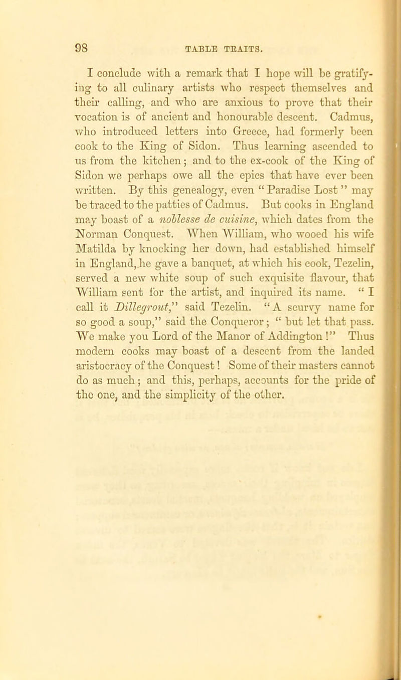 I conclude with, a remark that I hope will be gratify- ing to all culinary artists who respect themselves and then1 calling, and who are anxious to prove that their vocation is of ancient and honourable descent. Cadmus, who introduced letters into Greece, had formerly been cook to the King of Sidon. Thus learning ascended to us from the kitchen; and to the ex-cook of the King of Sidon we perhaps owe all the epics that have ever been written. By this genealogy, even “ Paradise Lost ” may he traced to the patties of Cadmus. But cooks in England may boast of a noblesse do cuisine, which dates from the Norman Conquest. When William, who wooed his wife Matilda by knocking her down, had established himself in England,.he gave a banquet, at which his cook, Tezelin, served a new white soup of such exquisite flavour, that William sent for the artist, and inquired its name. “ I call it Dillegrout,” said Tezelin. “A scurvy name for so good a soup,” said the Conqueror; “ hut let that pass. We make you Lord of the Manor of Addington !” Thus modern cooks may boast of a descent from the landed aristocracy of the Conquest! Some of their masters cannot do as much; and this, perhaps, accounts for the pride of the one, and the simplicity of the other.