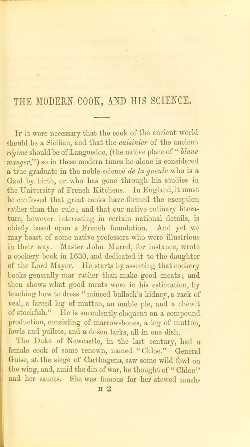 THE MODERN COOK, AND HIS SCIENCE. If it were necessary that the cook of the ancient world should he a Sicilian, and that the cuisinier of the ancient regime should be of Languedoc, (the native place of “ Mane manger”) so in these modern times he alone is considered a true graduate -in the noble science de la gneule who is a Gaul by birth, or who has gone through his studies in the University of French Kitchens. In England, it must be confessed that great cooks have formed the exception rather than the rule; and that our native culinary litera- ture, however interesting in certain national details, is chiefly based upon a French foundation. And yet we may boast of some native professors who were illustrious in then’ way. Master John Murrel, for instance, wrote a cookery book in 1630, and dedicated it to the daughter of the Lord Mayor. He starts by asserting that cookery books generally mar rather than make good meats; and then shows what good meats were in his estimation, by teaching how to dress “ minced bullock’s kidney, a rack of veal, a farced leg of mutton, an urnble pie, and a chewit of stockfish.” He is succulently elocpient on a compound production, consisting of marrow-bones, a leg of mutton, fowls and pullets, and a dozen larks, all in one dish. The Duke of Newcastle, in the last century, had a female cook of some renown, named “Chloe.” General Guise, at the siege of Carthagena, saw some wild fowl on the wing, and, amid the din of war, he thought of “ Chloe” and her sauces. She was famous for her stewed mush-