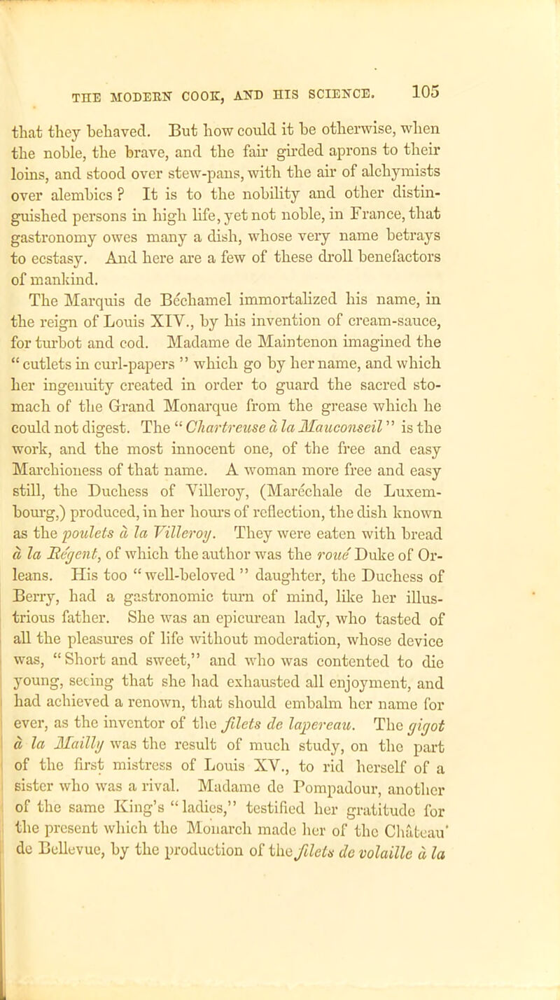 that they behaved. But how could it be otherwise, when the noble, the brave, and the fair girded aprons to their loins, and stood over stew-pans, with the air of alchymists over alembics ? It is to the nobility and other distin- guished persons in high life, yet not noble, in France, that gastronomy owes many a dish, whose veiy name betrays to ecstasy. And here are a few of these droll benefactors of mankind. The Marquis de Bechamel immortalized his name, in the reign of Louis XIV., by his invention of cream-sauce, for turbot and cod. Madame de Maintenon imagined the “ cutlets in curl-papers ” which go by her name, and which her ingenuity created in order to guard the sacred sto- mach of the Grand Monarque from the grease which he could not digest. The “ Chartreuse a la Mauconseil ’’ is the work, and the most innocent one, of the free and easy Marchioness of that name. A woman more free and easy still, the Duchess of Villeroy, (Marechale de Luxem- bourg,) produced, in her hours of reflection, the dish known as the poulets a la Villeroy. They were eaten with bread a la Regent, of which the author was the roue Duke of Or- leans. His too “well-beloved ” daughter, the Duchess of Berry, had a gastronomic turn of mind, like her illus- trious father. She was an epicurean lady, who tasted of all the pleasures of life without moderation, whose device was, “ Short and sweet,” and who was contented to die young, seeing that she had exhausted all enjoyment, and had achieved a renown, that should embalm her name for ever, as the inventor of the filets de lapereau. The gigot d la Ufa illy was the result of much study, on the part of the first mistress of Louis XV., to rid herself of a sister who was a rival. Madame de Pompadour, another of the same King’s “ladies,” testified her gratitude for the present which the Monarch made her of the Chateau' de Bellevue, by the production of the filets dc volaille d la