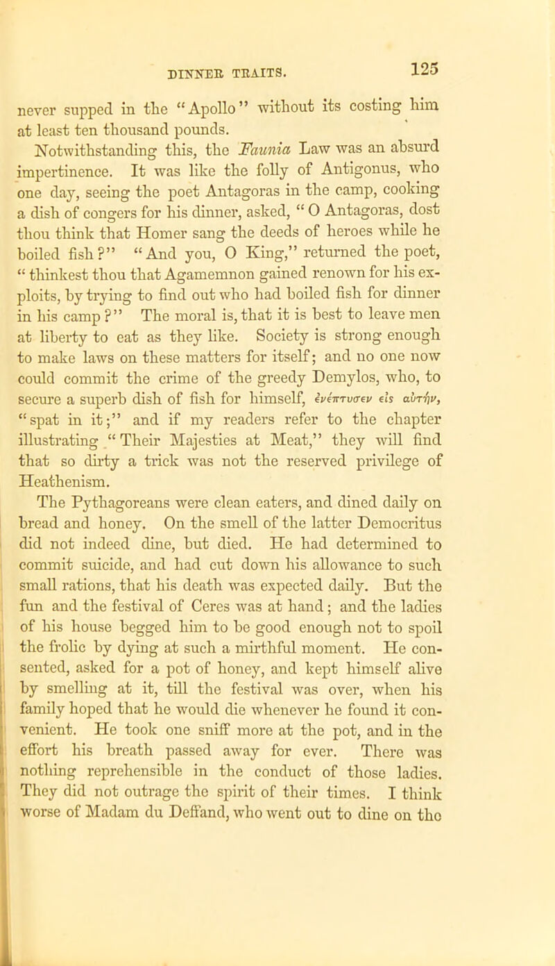 never supped in the “Apollo” without its costing him at least ten thousand pounds. Notwithstanding this, the Faunia Law was an absurd impertinence. It was like the folly of Antigonus, who one day, seeing the poet Antagoras in the camp, cooking a dish of congers for his dinner, asked, “ O Antagoras, dost thou think that Homer sang the deeds of heroes while he boiled fish?” “And you, O King,” returned the poet, “ thinkest thou that Agamemnon gained renown for his ex- ploits, by trying to find out who had boiled fish for dinner in his camp ?” The moral is, that it is best to leave men at liberty to eat as they like. Society is strong enough to make laws on these matters for itself; and no one now could commit the crime of the greedy Demylos, who, to secure a superb dish of fish for himself, eVeVn/a-ev els auT-fiu, “spat in it;” and if my readers refer to the chapter illustrating “ Their Majesties at Meat,” they will find that so dirty a trick was not the reserved privilege of Heathenism. The Pythagoreans were clean eaters, and dined daily on bread and honey. On the smell of the latter Democritus did not indeed dine, but died. He had determined to commit suicide, and had cut down his allowance to such small rations, that his death was expected daily. But the fun and the festival of Ceres was at hand; and the ladies of his house begged him to be good enough not to spoil the frolic by dying at such a mirthful moment. He con- sented, asked for a pot of honey, and kept himself alive by smelling at it, till the festival was over, when his family hoped that he would die whenever he found it con- venient. He took one sniff more at the pot, and in the effort his breath passed away for ever. There was nothing reprehensible in the conduct of those ladies. They did not outrage the spirit of their times. I think worse of Madam du Deffand, who went out to dine on the