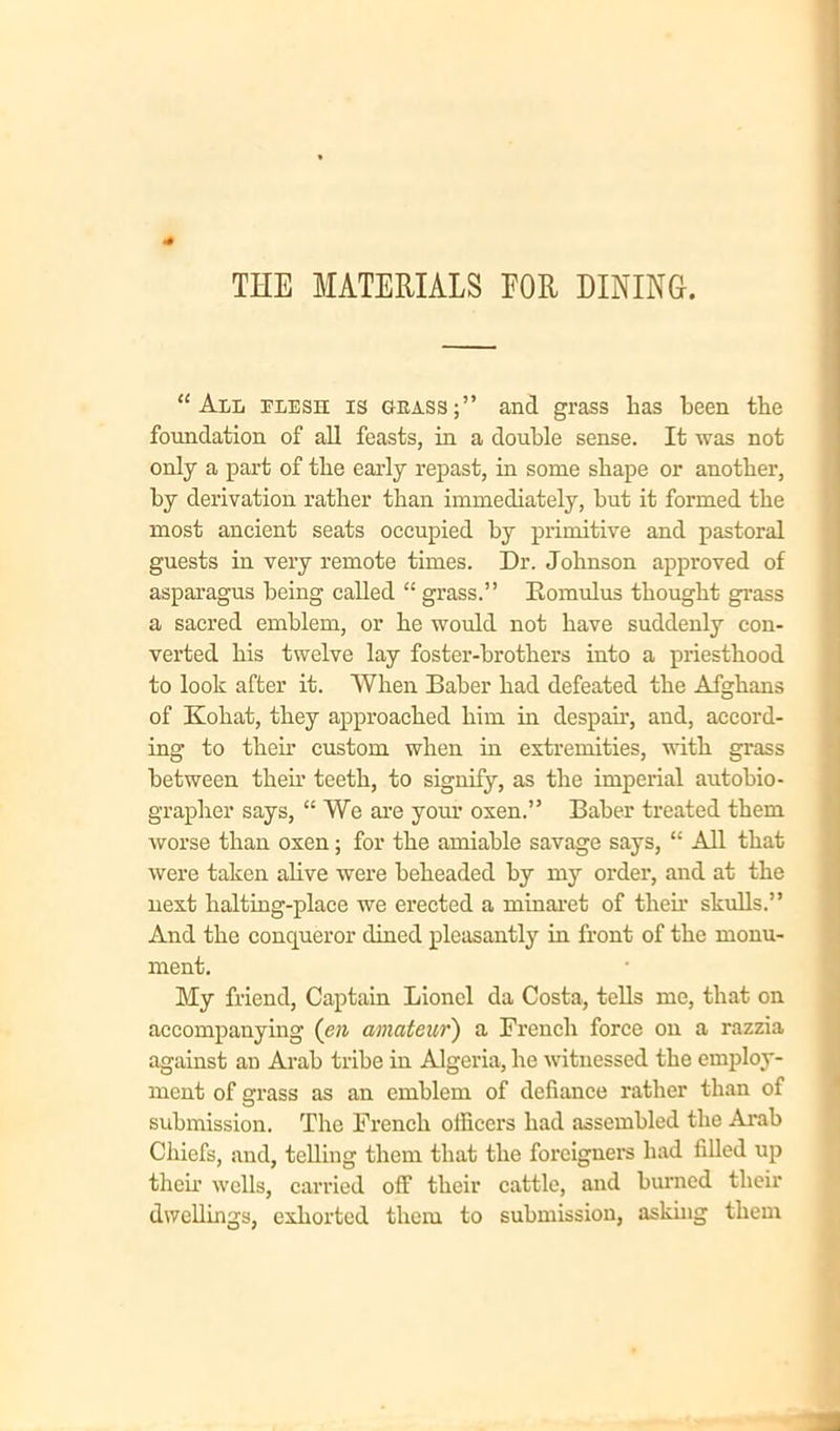 THE MATERIALS EOR DINING. “All flesh is grass;” and grass lias been the foundation of all feasts, in a double sense. It was not only a part of the early repast, in some shape or another, by derivation rather than immediately, but it formed the most ancient seats occupied by primitive and pastoral guests in very remote times. Dr. Johnson approved of asparagus being called “ grass.” Romulus thought grass a sacred emblem, or he would not have suddenly con- verted his twelve lay foster-brothers into a priesthood to look after it. When Baber had defeated the Afghans of Kohat, they approached him in despair, and, accord- ing to their custom when in extremities, with grass between them teeth, to signify, as the imperial autohio- grapher says, “ We are your oxen.” Baher treated them worse than oxen; for the amiable savage says, “ All that were taken alive were beheaded by my order, and at the next halting-place we erected a minaret of their skulls.” And the conqueror dined pleasantly in front of the monu- ment. My friend, Captain Lionel da Costa, tells me, that on accompanying (en amateur) a French force on a razzia against an Arab tribe in Algeria, he witnessed the employ- ment of grass as an emblem of defiance rather than of submission. The French officers had assembled the Arab Chiefs, and, telling them that the foreigners had filled up their wells, carried off their cattle, and burned their dwellings, exhorted them to submission, asking them