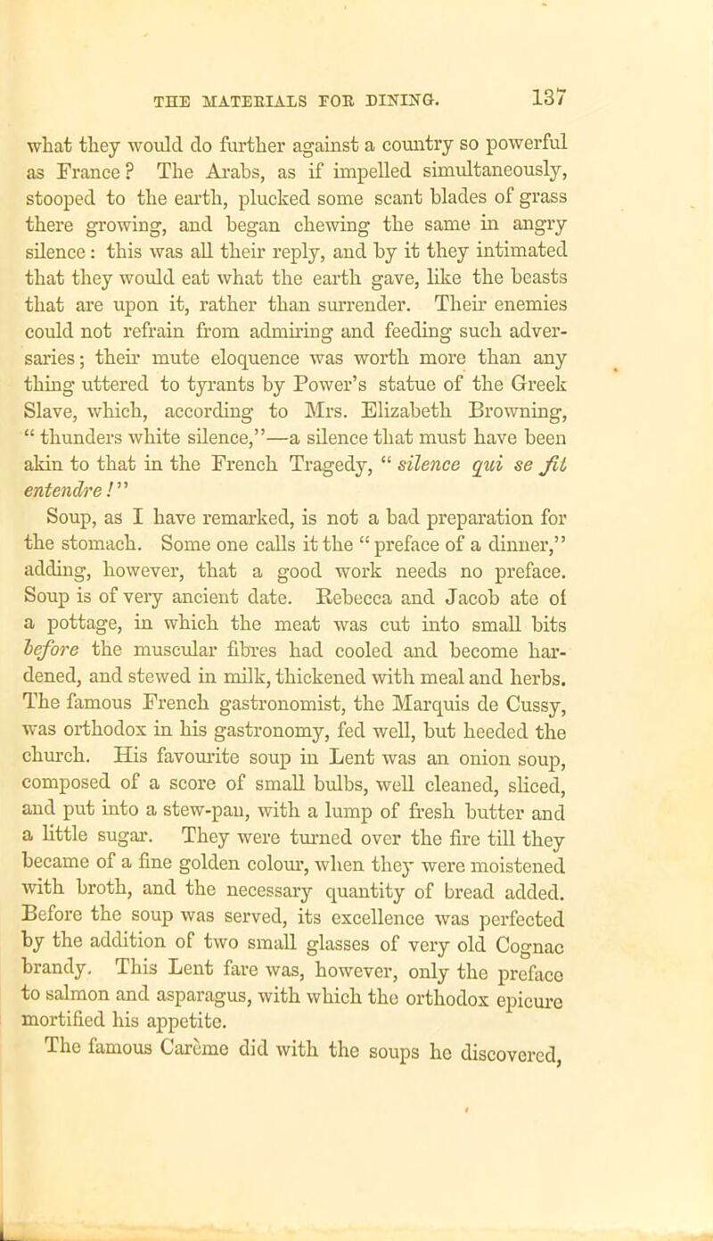 what they would do further against a country so powerful as France ? The Arabs, as if impelled simultaneously, stooped to the earth, plucked some scant blades of grass there growing, and began chewing the same in angry silence: this was all their reply, and by it they intimated that they would eat what the earth gave, like the beasts that are upon it, rather than surrender. Their enemies could not refrain from admiring and feeding such adver- saries; their mute eloquence was worth more than any thing uttered to tyrants by Power’s statue of the Greek Slave, which, according to Mrs. Elizabeth Browning, “ thunders white silence,”—a silence that must have been akin to that in the French Tragedy, “ silence qui se Jit entendre !” Soup, as I have remarked, is not a bad preparation for the stomach. Some one calls it the “ preface of a dinner,” adding, however, that a good work needs no preface. Soup is of very ancient date. Rebecca and Jacob ate of a pottage, in which the meat was cut into small bits before the muscular fibres had cooled and become har- dened, and stewed in milk, thickened with meal and herbs. The famous French gastronomist, the Marquis de Cussy, was orthodox in his gastronomy, fed well, but heeded the church. His favourite soup in Lent was an onion soup, composed of a score of small bulbs, well cleaned, sliced, and put into a stew-pan, with a lump of fresh butter and a little sugar. They were turned over the fire till they became of a fine golden colour, when they were moistened with broth, and the necessary quantity of bread added. Before the soup was served, its excellence was perfected by the addition of two small glasses of very old Cognac brandy. This Lent fare was, however, only the preface to salmon and asparagus, with which the orthodox epicure mortified his appetite. The famous Garoine did with the soups he discovered