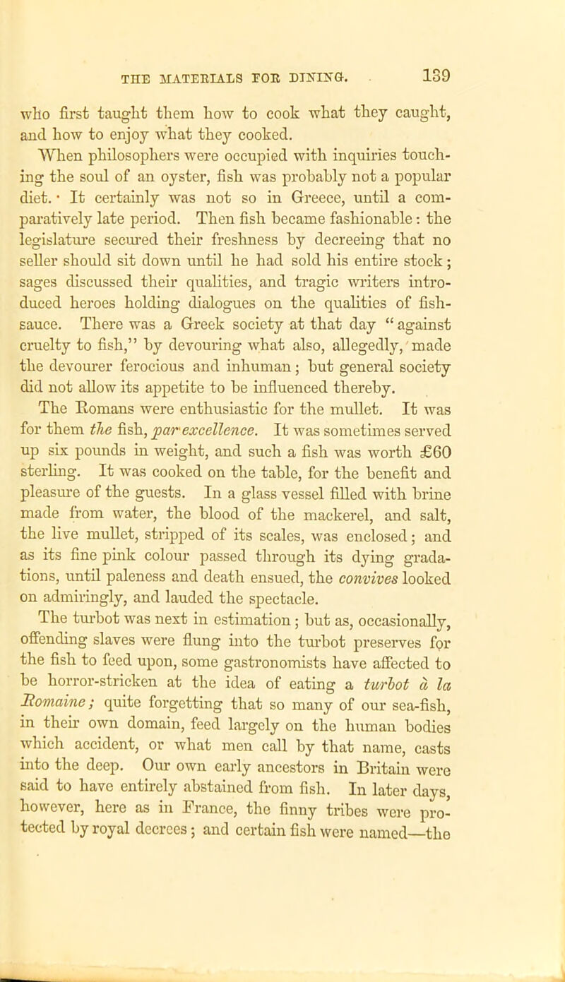 who first taught them how to cook what they caught, and how to enjoy what they cooked. When philosophers were occupied with inquiries touch- ing the soiil of an oyster, fish was probably not a popular diet. • It certainly was not so in Greece, until a com- paratively late period. Then fish became fashionable: the legislature secured their freshness by decreeing that no seller should sit down until he had sold his entire stock; sages discussed their qualities, and tragic writers intro- duced heroes holding dialogues on the qualities of fish- sauce. There was a Greek society at that day “ against cruelty to fish,” by devouring what also, allegedly, made the devourer ferocious and inhuman; but general society did not allow its appetite to be influenced thereby. The Romans were enthusiastic for the mullet. It was for them the fish, par excellence. It was sometimes served up six pounds in weight, and such a fish was worth £60 sterling. It was cooked on the table, for the benefit and pleasure of the guests. In a glass vessel filled with brine made from water, the blood of the mackerel, and salt, the live mullet, stripped of its scales, was enclosed; and as its fine pink colour passed through its dying grada- tions, until paleness and death ensued, the convives looked on admiringly, and lauded the spectacle. The turbot was next in estimation; but as, occasionally, offending slaves were flung into the turbot preserves for the fish to feed upon, some gastronomists have affected to be horror-stricken at the idea of eating a turbot a, la Ttomaine; quite forgetting that so many of our sea-fish, in then.’ own domain, feed largely on the human bodies which accident, or what men call by that name, casts into the deep. Our own early ancestors in Britain were said to have entirely abstained from fish. In later days, however, here as in France, the finny tribes were pro- tected by royal decrees; and certain fish were named—the