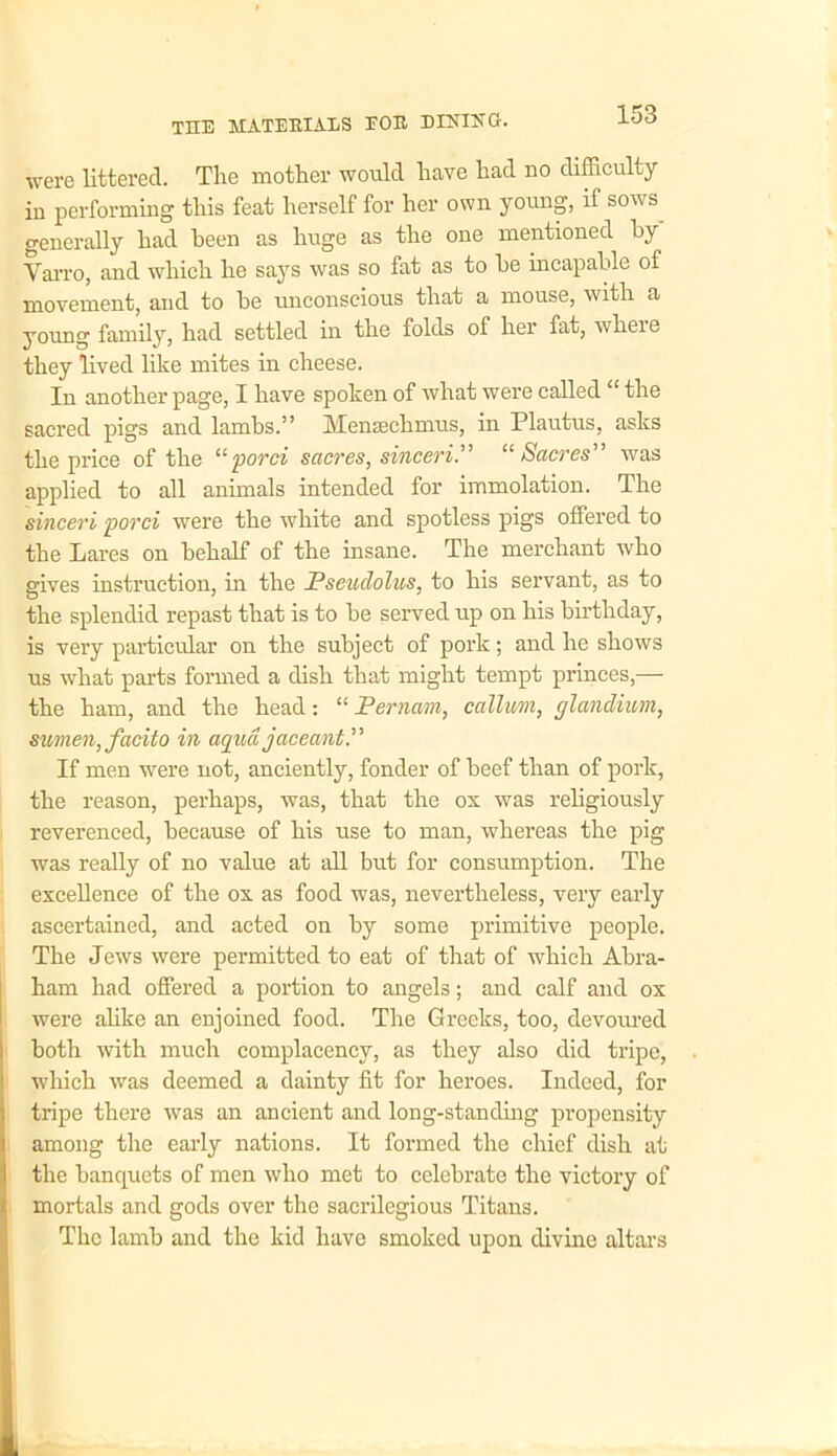 were littered. The mother would have had no difficulty in performing this feat herself for her own young, if sows generally had been as huge as the one mentioned by' Varro, and which he says was so fat as to be incapable of movement, and to be unconscious that a mouse, with a young family, had settled in the folds of her fat, wheie they lived like mites in cheese. In another page, I have spoken of what were called “ the sacred pigs and lambs.” Mensechmus, in Plautus, asks the price of the “porci sacres, sinceri.” “ Sacres” was applied to all animals intended for immolation. The sinceri porci were the white and spotless pigs offered to the Lares on behalf of the insane. The merchant who gives instruction, in the Pseudolus, to his servant, as to the splendid repast that is to be served up on his birthday, is very particular on the subject of pork; and he shows us what parts formed a dish that might tempt princes,— the ham, and the head: “ Pernam, callum, rjlandium, sumen, facito in aquajaceantP If men were not, anciently, fonder of beef than of pork, the reason, perhaps, was, that the os was religiously reverenced, because of his use to man, whereas the pig was really of no value at all but for consumption. The excellence of the ox as food was, nevertheless, very early ascertained, and acted on by some primitive people. The Jews were permitted to eat of that of which Abra- ham had offered a portion to angels; and calf and ox were alike an enjoined food. The Greeks, too, devoured both with much complacency, as they also did tripe, which was deemed a dainty fit for heroes. Indeed, for tripe there was an ancient and long-standing propensity among the early nations. It formed the chief dish at the banquets of men who met to celebrate the victory of mortals and gods over the sacrilegious Titans. The lamb and the kid have smoked upon divine altars