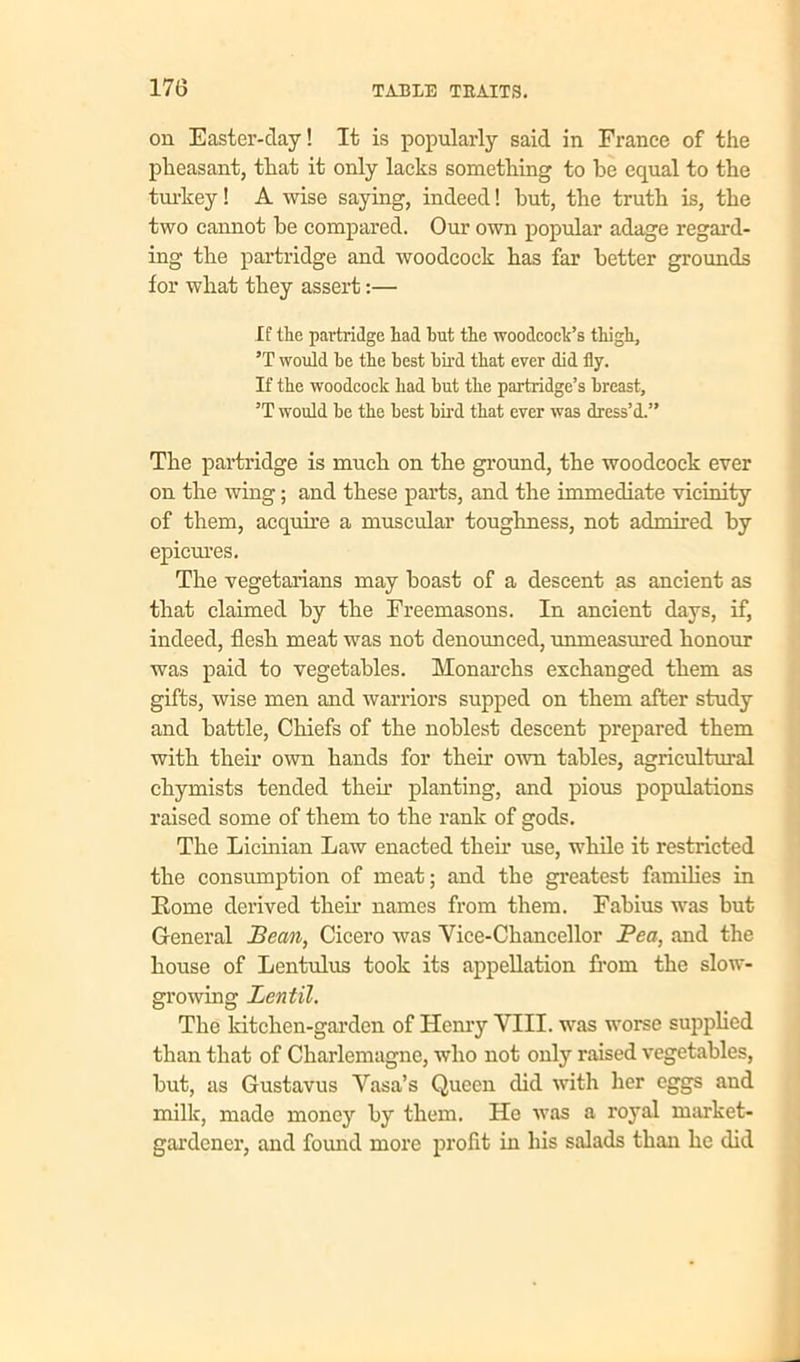 on Easter-day! It is popularly said in France of the pheasant, that it only lacks something to be equal to the turkey! A wise saying, indeed! hut, the truth is, the two cannot he compared. Our own popular adage regard- ing the partridge and woodcock has far better grounds for what they assert:— If the partridge had hut the woodcock’s thigh, 5T would he the best bird that ever did fly. If the woodcock had but the partridge’s breast, ’T would be the best bird that ever was dress’d.” The partridge is much on the ground, the woodcock ever on the wing; and these parts, and the immediate vicinity of them, acquire a muscular toughness, not admired by epicures. The vegetarians may hoast of a descent as ancient as that claimed by the Freemasons. In ancient days, if, indeed, flesh meat was not denounced, unmeasured honour was paid to vegetables. Monarchs exchanged them as gifts, wise men and warriors supped on them after study and battle, Chiefs of the noblest descent prepared them with their own hands for their own tables, agricultural chymists tended then planting, and pious populations raised some of them to the rank of gods. The Licinian Law enacted their use, while it restricted the consumption of meat; and the greatest families in Rome derived then names from them. Fahius was but General Bean, Cicero was Vice-Chancellor Pea, and the house of Lentulus took its appellation from the slow- growing Lentil. The kitchen-garden of Henry VIII. was worse supplied than that of Charlemagne, who not only raised vegetables, but, as Gustavus Vasa’s Queen did with her eggs and milk, made money by them. He was a royal market- gardener, and found more profit in his salads than he did