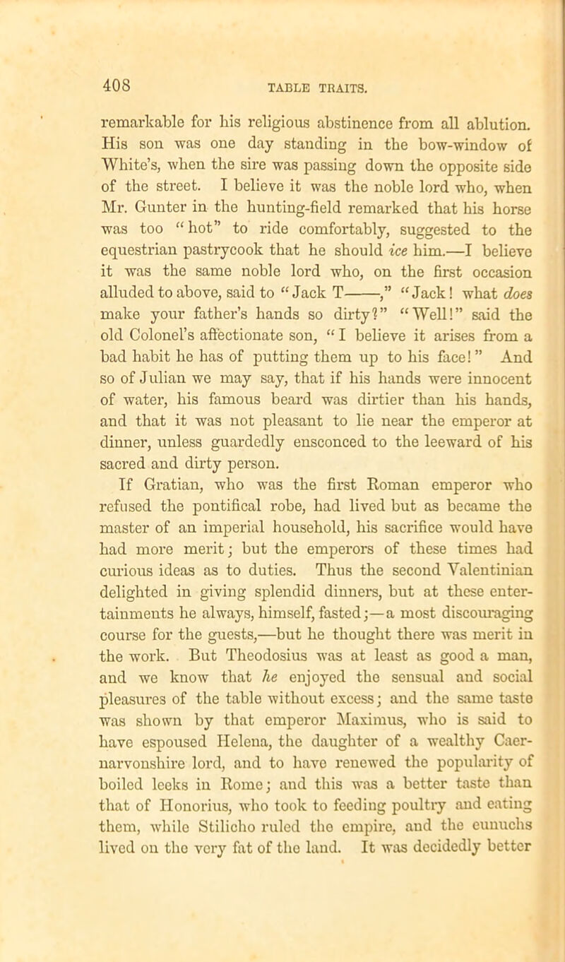 remarkable for liis religious abstinence from all ablution. His son was one day standing in the bow-window of White’s, when the sire was passing down the opposite side of the street. I believe it was the noble lord who, when Mr. Gunter in the hunting-field remarked that his horse was too “ hot” to ride comfortably, suggested to the equestrian pastrycook that he should ice him.—I believe it was the same noble lord who, on the first occasion alluded to above, said to “Jack T ,” “Jack! what does make your father’s hands so dirty?” “Well!” said the old Colonel’s affectionate son, “ I believe it arises from a bad habit he has of putting them up to his face! ” And so of Julian we may say, that if his hands were innocent of water, his famous beard was dirtier than his hands, and that it was not pleasant to lie near the emperor at dinner, unless guardedly ensconced to the leeward of his sacred and dirty person. If Gratian, who was the first Roman emperor who refused the pontifical robe, had lived but as became the master of an imperial household, his sacrifice would have had more merit; but the emperors of these times had curious ideas as to duties. Thus the second Yalentinian delighted in giving splendid dinners, but at these enter- tainments he always, himself, fasted;—a most discouraging course for the guests,—but he thought there was merit in the work. But Theodosius was at least as good a man, and we know that he enjoyed the sensual and social pleasures of the table without excess; and the same taste was shown by that emperor Maximus, who is said to have espoused Helena, the daughter of a wealthy Caer- narvonshire lord, and to have renewed the popularity of boiled leeks in Rome; and this was a better taste than that of Honorius, who took to feeding poultry and eating them, while Stilicho ruled the empire, and the eunuchs lived on the very fat of the land. It was decidedly better