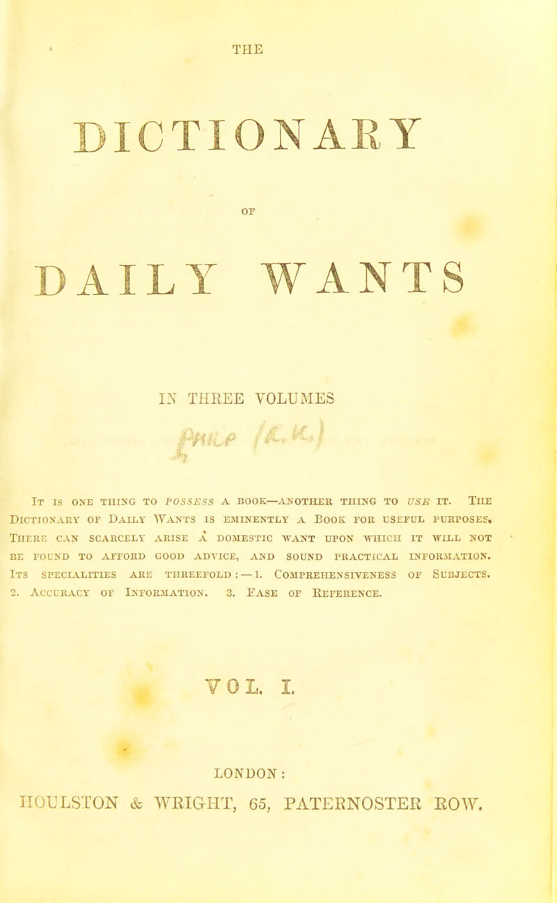 DICTIONARY OF DAILY WANTS IN THREE VOLUMES fHtCP t $-■ m It is one thing to possess a book—another thing to use it. Tiie Dictionary of Dally Wants is eminently a Book for useful purposes. There can scarcely arise a domestic want upon -which it will not BE FOUND TO AFFORD GOOD ADVICE, AND SOUND PRACTICAL INFORMATION. ITS SPECIALITIES ARE THREEFOLD: — 1. COMPREHENSIVENESS OF SUBJECTS. 2. Accuracy of Information. 3. Ease of Reference. VOL. I. LONDON: ITOULSTON & WRIGHT, 65, PATERNOSTER ROW.