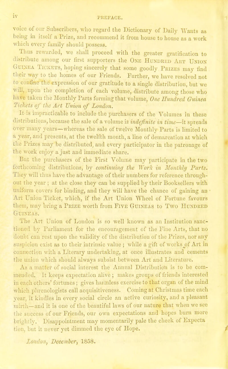 voice of our Subscribers, who regard the Dictionary of Daily Wants as being in itself a 1 rizc, and recommend it from house to house as a work which every family should possess. Thus rewarded, we shall proceed with the greater gratification to distribute among our first supporters the One Hundred Art Union Guinea Tickets, hoping sincerely that some goodly Prizes may find their way to the homes of our Friends. Further, we have resolved not to confine the' expression of our gratitude to a single distribution, but we v ill, .uiion the completion of each volume, distribute among those who have taken the Monthly Parts forming that volume, One Hundred Guinea Tickets of the Art Union of London. It is impracticable to include the purchasers of the Volumes in these distributions, because the sale of a volume is indefinite in time—it spreads over many years—whereas the sale of twelve Monthly Parts is limited to a year, and presents, at the twelfth month, a line of demarcation at which the Prizes may be distributed, and every participator in the patronage of the work enjoy a just and immediate share. But the purchasers of the First Volume may participate in the two forthcoming distributions, by continuing the 1 York in Monthly Parts. They will thus have the advantage of their numbers for reference through- out the year ; at the close they can be supplied by their Booksellers with uniform covers for binding, and they will have the chance of gaining an • Art Union Ticket, which, if the Art Union Wheel of Fortune favours them, may bring a Prize worth from Five Guineas to Two Hundred Guineas. The Art Union of London is so well known as an Institution sanc- tioned by Parliament for the encouragement of the Fine Arts, that no doubt can rest upon the validity of the distribution of the Prizes, nor any suspicion exist as to their intrinsic value ; while a gift of works j)f Art in connection with a Literary undertaking, at once illustrates and cements the union which should always subsist between Art and Literature. As a matter of social interest the Annual Distribution is to be com- mended. It keeps expectation alive ; makes groups of friends interested in each others’ fortunes; gives harmless exercise to that organ of the mind which phrenologists call acquisitiveness. Coming at Christmas time each year, it kindles in every social circle an active curiosity, and a pleasant mirth—and it is one of the beautiful laws of our nature that when we see the success of our Friends, our own expectations and hopes burn more brightly. Disappointment may momentarily pale the check of Expecta tion, but it never yet dimmed the eye of Hope. t London, December, 18o8.