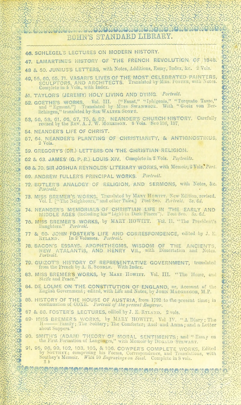 iii >y,n;n 4«. SCHLEGEL'S LECTURES ON MODERN HISTORY. 47. LAMARTINES HISTORY OF THE FRENCH REVOLUTION OF 1348. 43 &. 50. JUNIUS'S LETTERS, with Notes, Additions, Essay, Index, &c. 2 Vois. 4C.55, 60, 65, 71. VASARI'S LIVES OF THE MOST CELEBRATED PAINTERS, SCULPTORS, AND ARCHITECTS. Translated by Mbs. Iostkr, with ^otes. Complete in 5 Vols., with Index. Torquato Tasso,” Goetz von Ber- 53, 56, 53, 61. 66, 67, 75, & S2. MEANDER'S CHURCH HISTORY. Carefully (££ V. 'n.J l T IB O U,.l„ O,.., IQrt 10*7 P<l yJV.s-C-? revised by the Rev. A. j. W. Morrison. 8 Vols. Scol3G, 137. ?;iv:< VJ/Y 54. NEANDER'S LIFE OF CHRIST. 07. 64. NEANDER'S PLANTING OF CHRISTIANITY, & ANTIGNOSTiKUS, 2 Vols. ip'/ 59. GREGORY'S (DR.) LETTERS ON THE CHRISTIAN RELIGION. 62 & 63. JAMES' (G. P. R.) LOUIS XIV. Completes in 2 Vols. Portraits. 63 &, 70. SIR JOSHUA REYNOLDS' LITERARY WORKS, with Memoir, 2 Yols.'PerL 69. ANDREW FULLER'S PRINCIPAL WORKS. Portrait. 72. BUTLER'S ANALOGY OF RELIGION, AND SERMONS, with Notes, &c. Portrait. 73. MISS BREMER’S WORKS. Translated hy Mary Howitt. New Edition, revised. Vol. I. [“ The neighbours,” and other Tales.] l’ost 8ro. Portrait. 5s. Git. j>/~ 74. NEANDER'S MEMORIALS OF CHRISTIAN LIFE IN THE EARLY AND MIDDLE AGES (including his “Bight in Dark-Places”). Tost 8vo. 3s. 6d. 76. MISS BREMER'S WORKS, hy MARY HOWITT. Vol. II. “The President’s Daughters.” Portrait. 1-■vi- 77 &, 80. JOHN FOSTER’S LIFE AND CORRESPONDENCE, edited by J. E. |%yYyf- ltYLAND. In 2 Volumes. Portrait. St-A'iYU 78. BACON'S ESSAYS. APOPHTHEGMS, WISDOM OF THE ANCIENTS, NEW ATALANTIS, AND HENRY VII., with Dissertation and Notes. Portrait. 79. GUIZOT'S HISTORY OF REPRESENTATIVE GOVERNMENT, translated from the Trench by A. R. Scoblk. With Index. 83. MISS BREMER'S WORKS, by Mary IIowitt. Vol. III. “The Home, and Strife and Peace.” 84. DE LOLME ON THE CONSTITUTION OF ENGLAND, or, Account of the English Government; edited, with Life and Notes, by Jons Macgregor, M.P. 85. HISTORY OF i HE HOUSE OF AUS t RIA, from 1792 to the present lime; in continuation of GOAL. Portrait of the present Emperor. 67 Si 33. FOSTER’S LECTURES, edited by J. E. Ryi.anij. 2 vols. 89- MISS BREMER S WORKS, hy MARY HOWITT', Vol IV. “ A Diary; Tlie H Family; The Solitary; The Comforter; Axel and Anna; and a Letter 90. about Suppers.” SMITH'S (ADAM) THEORY OF MORAL SENTIMENTS: and tiie First Formation ot Languages,” with Memoir by Dggalo Stmy.a sshv'/i Essay on ART. 91, 95, 96,99, 102, 103, 105, & 106. COWPER'S COMPLETE WORKS, Edited by South ky.; comprising his Poems, Corresnoudencc, and Translatious, witli Soutliey’s Memoir. With 50 Engravings on Steel. Complete in 8 vols. 3 b K>)r