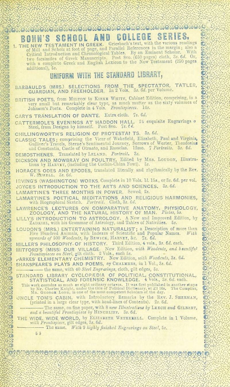 THE NEW TESTAMENT IN GREEK- Griesbacli’s text, with the various readings Hof Mill and Scliolz at foot of page, and Parallel References in the margin; also a of Mill and Scliolz at foot of page, and Parallel References in the margin; also a Critical Introduction and Chronological Tables. Cy an Eminent Scholar, \\ith two facsimiles of Greek Manuscripts. Post 8vo. (650 pages) cloth, 3r 6d. Oi, with a complete Greek and English Lexicon to the New testament (xoO pages additional), 5r. UNIFORM WiTH THE STANDARD LIBRARY, BARBAULD'S (MRS.) SELECTIONS FROM THE^ SPECTATOR, TATLER, GUARDIAN, AND FREEHOLDER. In 2 Vols. or. Gd. per Volume. BRITISH POETS, from Milton to Kirke White, Cabinet Edition, comprising, in a very small hut remarkably clear type, as much matter as the sixty volumes of Johnson’s Poets. Complete in 4 Vols. Frontispieces. 14r. CARY'S TRANSLATION OF DANTE. Extra cloth. 7r. Od. CATTERMOLE'S EVENINGS AT HADDON HALL, 21 exquisite Engravings o Steel, from Designs by himself. Post 8vo. 7s. ( i. CHILLINGWORTH'S RELIGION OF PROTESTAf TS. Sr. 6d. ' Portraits. Sr. Gd. with Frontispiece, gilt edges, 3r. (id. The same. With 9 highly finished Engravings on Steel, 5r. 5 b iWca; UV'Kf-V \PAA'PF c> CLASSIC TALES; comprising the Vicar of Wakefield, Elizabeth, Paul and Virginia, TvavoL Sterne’s Sentimental Journey, Sorrows of Werter, Theodosius Gulliver’s Travels, and Constants, Castle of Otranto, and Rasselas. 12mo. DEMOSTHENES. Translated by Leland. Portrait. 3s. DICKSON AND MOWBRAY ON POULTRY, Edited by Mrs. Loudon, Illustra- tions by Harvey, (including the Cochin-China Fowl), or. HORACE'S ODES AND EPODES, translated literally and rhythmically by the Rev. W. Skvrf.LL. or. (id. IRVING’S (WASHINGTON) WORKS. Complete iu 10 Vols. \l. 15s., or3r. <kl. per vol. JOYCES INTRODUCTION TO THE ARTS AND SCIENCES. Sr. Gd. LAMARTINE'S THREE MONTHS IN POWER. Sewed, 2r. LAMARTINE'S POETICAL MEDITATIONS AND RELIGIOUS HARMONIES, with Biographical Sketch. Fortran. Cloth, 3r. GY. LAWRENCE'S LECTURES ON COMPARATIVE ANATOMY, PHYSIOLOGY, ZOOLOGY, AND THE NATURAL HISTORY OF MAN. Plates, bs. LILLY'S INTRODUCTION TO ASTROLOGY. A New and Improved Edition, by Zadkiel, with his Grammar of Astrology, and Tables of Nativities. 5r. LOUDON'S (MRS.) ENTERTAINING NATURALIST; a Description of more than Five Hundred Animals, with Indexes of Scientific and Popular Names. Il'il/i upwards of 500 Woodcuts, Ip Bewick, Harvey, &c. 7s. 6d. MILLER'S PHILOSOPHY- OF HISTORY. Third Edition, -4 vols., 3r. 6d. each. MiTFORD'S (MISS) OUR VILLAGE- New Edition, with Woodcuts, and beautiful Frontispieces on Steel, gilt cloth. 2 Vols., each or. ^ARKES' ELEMENTARY CHEMISTRY. New Edition, with Woodcuts, Sr. 6d. SHAKSPEARE'S PLAYS AND POEMS, oy Chalmers, iu 1 Vo!., 3r. Gd. the same, with 40 Steel Engravings, cloth, gilt edges, or. STANDARD LIBRARY CYCLOPAEDIA OF POLITICAL, CONSTITUTIONAL, STATISTICAL, AND FORENSIC KNOWLEDGE. 4 Vols., 3r. Gd. each. This work contains as much as eight ordinary octavos. It was first published in another diapo by Mr. Charles Knight, under the title of Political Dictionary, at 1*1 16s. The Compiler, {fSi'/dd- rAv'/fr/ t>r~\/V yv\'ipjV -'/Vy; i Z'dPApdi k'fi'-f.'Pr -s'lp'1' Mr. George Long, is one of the most competent Scholars of the day. UNCLE TOM’S CABIN, with Introductory Remarks by the Rev. J. Sherman, (printed in a large clear type, with head-lines of Contents). 2r. 6d. The same, on fine paper, with 8 new Illustrations by Leech and Gilbert, and a beautiful Frontispiece by HlNCIILIFE. 3r. Od. THE WIDE, WIDE WORLD, by Elizabeth Wetherkll. Complete in 1 Volume, tm te-GfoV m it'Mo ii