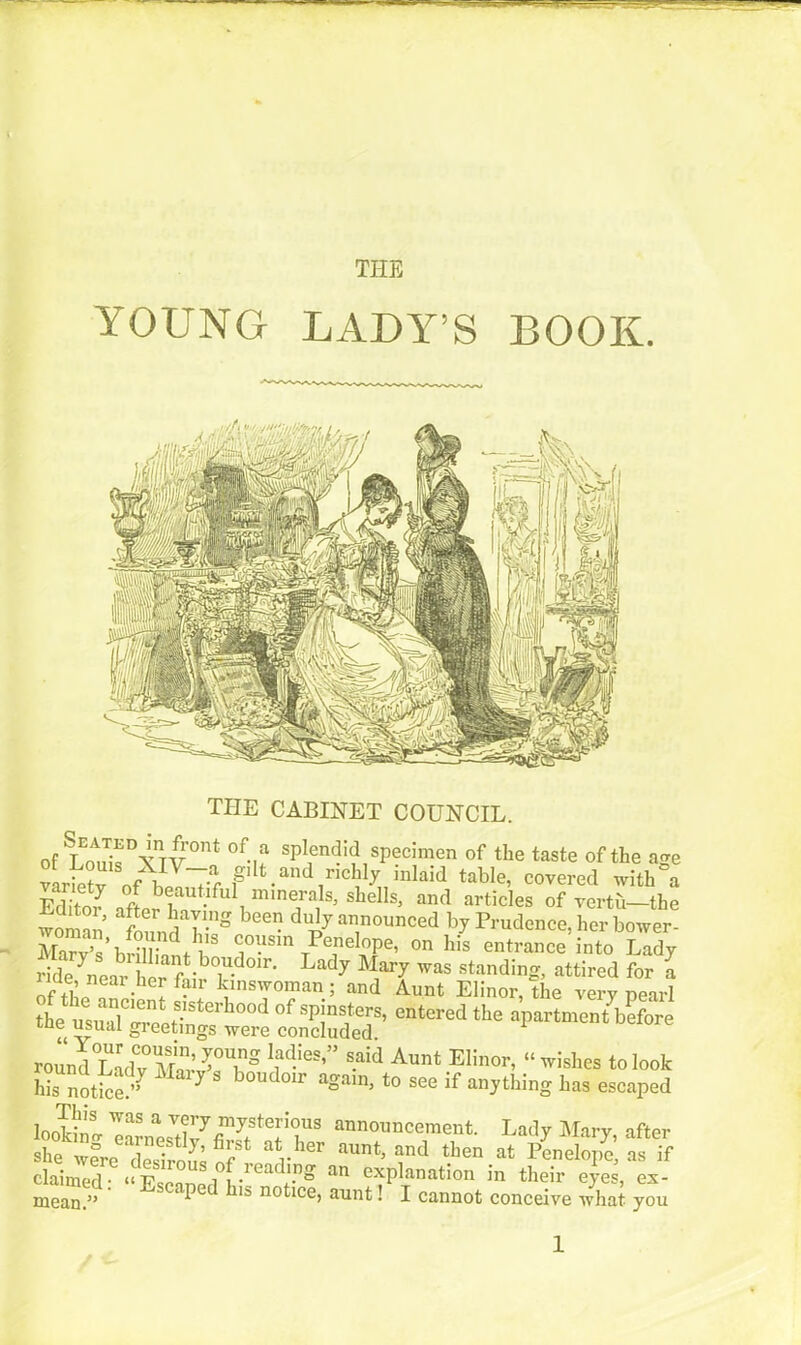 YOUNG LADY’S BOOK. THE CABINET COUNCIL. of LEoAuisDXnTV0no °f-u sP^en<?>d specimen of the taste of the age lt v nf l!VTr gilt and richly mlaid table, covered with a Editor iffer h? , imne™}5’ sllel!s> and articles of vertu-the woman fonn l-5 announced by Prudence, her bower- MmuSliAt cousin Penelope, on his entrance into Lady rLle ^ear ] ^“t.bou.doir- Lady Mary was standing, attired for a rie, near her fair kinswoman ; and Aunt Elinor, the very nearl tL ulu Sterh°°d ofspjns1ters’ entered the apartment before tne usual greetings were concluded. 1 round°LadT mI!’T” 1fdies’ ’ s.aid Aunt Elinor, “ wishes to look his notice.” ^ & boudoir aoam, to see if anything has escaped looking ^rnesVtlv7fiTter’1US announce™ent- Lady Mary, after she were desirous nf r ® aUnt’ and tben at penelope, as if claimed^ “ ILpnnpr^f .readl.r)° an explanation in their eyes, ex- mean.” * 15 noPce’ aunt. I cannot conceive what you 1