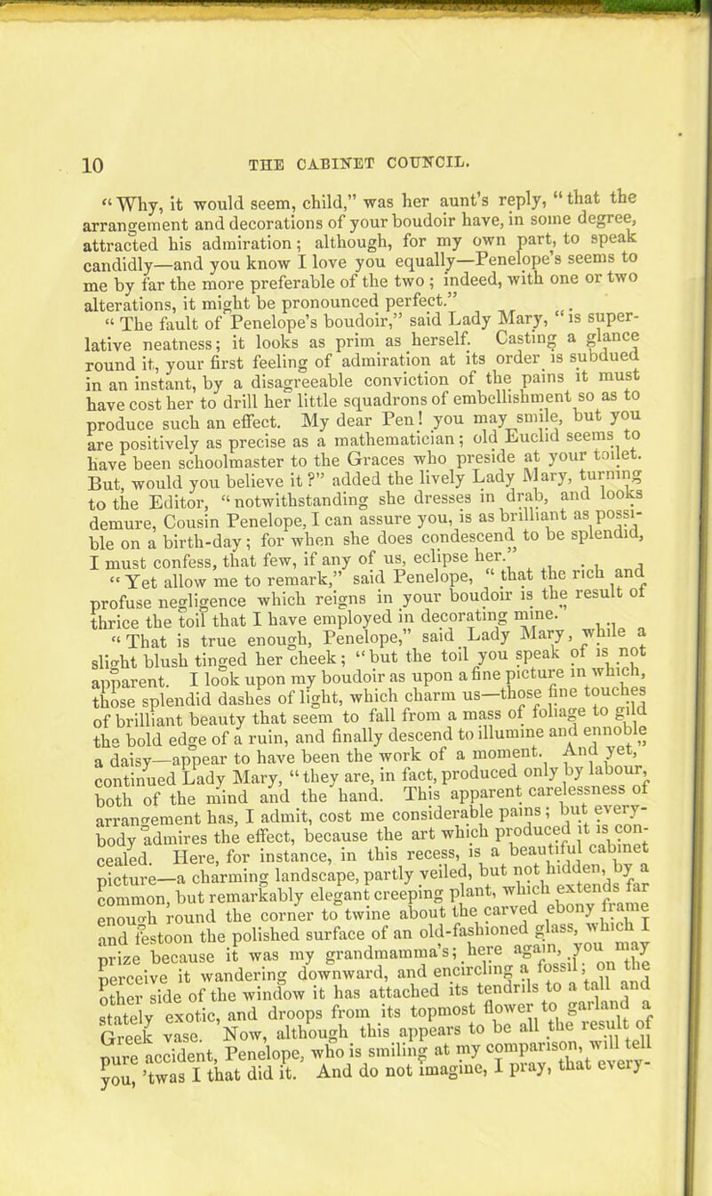 “Why, it would seem, child,” was her aunt’s reply, “that the arrangement and decorations of your boudoir have, in some degree, attracted his admiration; although, for my own part, to speak candidly—and you know I love you equally—Penelopes seems to me by far the more preferable of the two ; indeed, with one or two alterations, it might be pronounced perfect.” “ The fault of Penelope’s boudoir,” said Lady Mary, ‘ is super- lative neatness; it looks as prim as herself. Casting a glance round it, your first feeling of admiration at its order is subdued in an instant, by a disagreeable conviction of the pains it must have cost her to drill her little squadrons of embellishment so as to produce such an effect. My dear Pen! you may smile but you are positively as precise as a mathematician; old Euclid seems to have been schoolmaster to the Graces who preside at your toilet. But, would you believe it ?” added the lively Lady Alary, turning to the Editor, “ notwithstanding she dresses in drab, and looks demure, Cousin Penelope, I can assure you, is as brilliant as possi- ble on a birth-day; for when she does condescend to be splendid, I must confess, that few, if any of us, eclipse her. “ Yet allow me to remark,” said Penelope, ct that the rich and profuse negligence which reigns in your boudoir is the result ot thrice the toil that I have employed in decorating mine. “ That is true enough, Penelope,” said Lady Mary, while a Slight blush tinged her cheek; “but the toil you speak of is not apparent. I look upon my boudoir as upon a fine picture in which, those splendid dashes of light, which charm us-those fine touches of brilliant beauty that seem to fall from a mass of foliage to gild the bold edge of a ruin, and finally descend to illumine and ennob e a daisy—appear to have been the work of a moment. And yet, continued Lady Mary, “they are, in fact, produced only by labour, both of the mind and the hand. This apparent carelessness o arrangement has, I admit, cost me considerable pains; but every- body admires the effect, because the art which produced itis c - cealed. Here, for instance, in this recess, is a beautiful cabinet picture—a charming landscape, partly veiled, but not hidden, y common, but remarkably elegant creeping plant, which extends far enouTWnd the corner to*twine about the carved ebony frame and festoon the polished surface of an old-fashioned glas , “^because if was my grandmamma's; .here agam,, you. may perceive it wandering downward, and encircling a lossil, o other side of the window it has attached its tendrils to a tall and “lately exotic, and droops from its topmost flower to garland a Greek vie. Now, although this appears to be all the resu1. of pure accident, Penelope, who is smiling at my companson will ell you, ’twas I that did it. And do not imagine, 1 pray, that eteiy