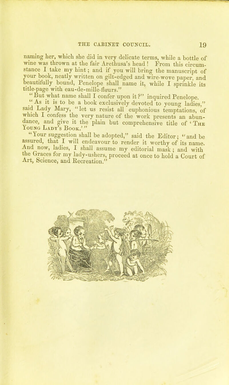 naming her, which she did in very delicate terms, while a bottle of wine was thrown at the fair Arethusa’s head ! From this circum- stance I take my hint; and if you will bring the manuscript of your book, neatly written on gilt-edged and wire-wove paper, and beautifully bound, Penelope shall name it, while I sprinkle its title-page with eau-de-mille-fleurs.” “But what name shall I confer upon it?” inquired Penelope. As it is to be a book exclusively devoted to young ladies,” said Lady Mary, “let us resist all euphonious temptations, of which I confess the very nature of the work presents an abun- dance, and give it the plain but comprehensive title of ‘ The Young Lady’s Book.’ ” “Your suggestion shall be adopted,” said the Editor; “and be assured, that I will endeavour to render it worthy of its name. And now, ladies, I shall assume my editorial mask; and with the Graces for my lady-ushers, proceed at once to hold a Court of Art, bcience, and Recreation.”
