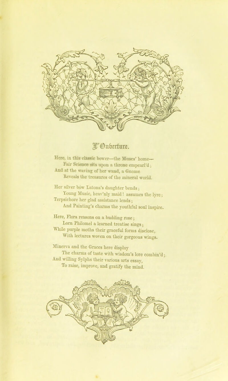 Here, in this classic bower—the Muses’ home— Fair Science sits upon a throne empearl’d; And at the waving of her wand, a Gnome Reveals the treasures of the mineral world. Her silver bow Latona’s daughter bends; Young Music, heav’nly maid! assumes the lyre; Terpsichore her glad assistance lends; And Painting’s charms the youthful soul inspire. Here, Flora reasons on a budding rose; Lorn Philomel a learned treatise sings; Wlide purple moths their graceful forms disclose, With lectures woven on their gorgeous wings. Minerva and the Graces here display The charms of taste with wisdom’s lore combin’d; And willing Sylphs their various arts essay. To raise, improve, and gratify the mind.