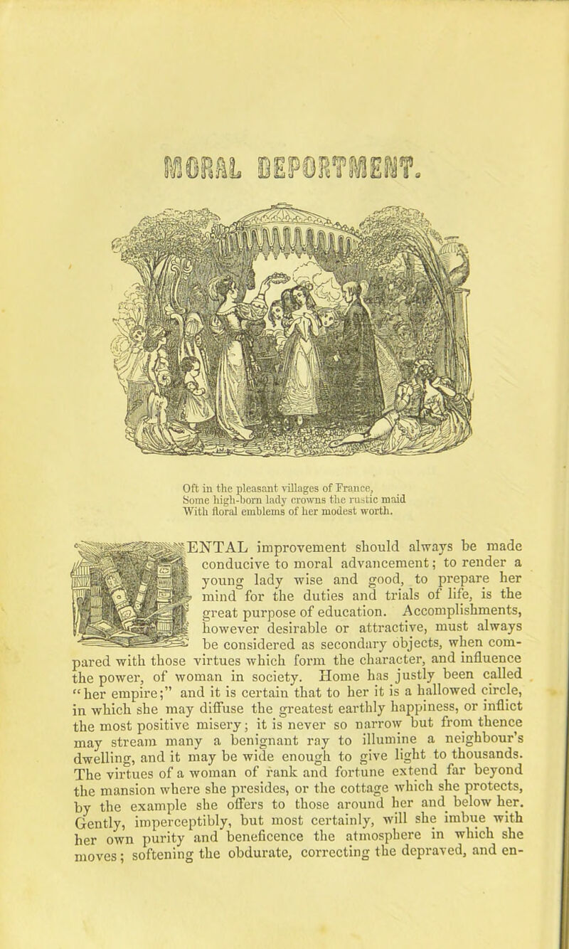 Oft in the pleasant villages of Prance, Some high-born lady crowns the rustic maid With floral emblems of her modest worth. improvement should always be made ~ conducive to moral advancement; to render a young lady wise and good, to prepare her mind for the duties and trials of life, is the great purpose of education. Accomplishments, however desirable or attractive, must always be considered as secondary objects, when com- pared with those virtues which form the character, and influence the power, of woman in society. Home has justly been called “her empire;” and it is certain that to her it is a hallowed circle, in which she may diffuse the greatest earthly happiness, or inflict the most positive misery; it is never so narrow but from thence may stream many a benignant ray to illumine a neighbour’s dwelling, and it may be wide enough to give light to thousands. The virtues of a woman of rank and fortune extend far beyond the mansion where she presides, or the cottage which she protects, by the example she offers to those around her and. below her. Gently, imperceptibly, but most certainly, will she imbue with her own purity and beneficence the atmosphere in which she moves; softening the obdurate, correcting the depraved, and en-