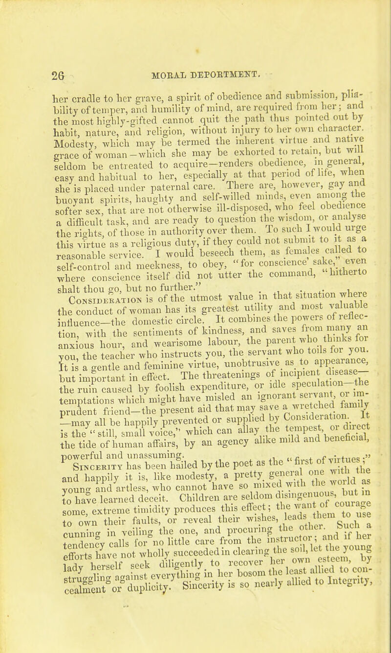 her cradle to her grave, a spirit of obedience and submission, plia- bility of temper, and humility of mind, are required from her; and the most highly-gifted cannot quit the path thus pointed out by habit, nature, and religion, without injury to her own character. Modesty, which may be termed the inherent virtue and native grace of woman-which she may be exhorted to retain, but will seldom be entreated to acquire—renders obedience, in general, easy and habitual to her, especially at that period of life, when she is placed under paternal care. There are, however, gay and buoyant spirits, haughty and self-willed minds, even among the softer sex, that are not otherwise ill-disposed, who feel obedience a difficult task, and are ready to question the wisdom, or analyse the riohts, of those in authority over them. To such I would urge this virtue as a religious duty, if they could not submit to it as a reasonable service. I would beseech them, as.em.ies ca e self-control and meekness, to obey, “for conscience sake, even where conscience itself did not utter the command, hitherto shalt thou go, but no further.” , Consideration is of the utmost value in that situation where the conduct of woman has its greatest utility and most valuab e influence—the domestic circle. It combines the powers of r eflec- tion with the sentiments of kindness, and saves from many an anxious1 hour, and wearisome labour, the parent who brnksfor you, the teacher who instructs you, the servant who to.lsTor you. It is a gentle and feminine virtue, unobtrusive, as. to appearance, but important in effect.. The threatenings o incIP’® , . _lthe the ruin caused by foolish expenditure, oi i e P jm_ temptations which might have misled an ignoiai ’ <■ •] prudent friend-the present aid that may save awretched family —may all be happily prevented or supplied by Cons^erataon It is the “still, small voice,” which can ^’^..^^ '^X^eficial the tide of human affairs, by an agency alike mild and beneficial, PT~ hTESed by the poet as the - first of vir tues and happily it is, like modesty, a pretty, genera one with the yomrn and artless, who cannot have so mixed w . in have learned deceit. Children are seldom disingenuous, but in some, extreme timidity produces this effect; the want c> oour g to o^vn their faults, or reveal their wishes ^hlr Such a cunniim in veiling the one, and procuring the other, »ucni a tendency calkfor°no little care from the instructor; and if her efforts have not wholly succeeded in clearing the sov iet the you